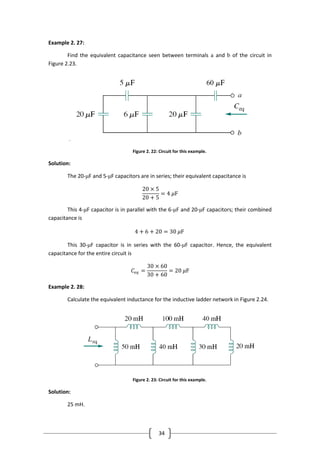 34
Example 2. 27:
Find the equivalent capacitance seen between terminals a and b of the circuit in
Figure 2.23.
.
Figure 2. 22: Circuit for this example.
Solution:
The 20-μF and 5-μF capacitors are in series; their equivalent capacitance is
20 × 5
20 + 5
= 4 𝜇F
This 4-μF capacitor is in parallel with the 6-μF and 20-μF capacitors; their combined
capacitance is
4 + 6 + 20 = 30 𝜇F
This 30-μF capacitor is in series with the 60-μF capacitor. Hence, the equivalent
capacitance for the entire circuit is
𝐶𝑒𝑞 =
30 × 60
30 + 60
= 20 𝜇F
Example 2. 28:
Calculate the equivalent inductance for the inductive ladder network in Figure 2.24.
Figure 2. 23: Circuit for this example.
Solution:
25 mH.
 