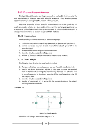 35
2.3.5 ELECTRIC CIRCUITS ANALYSIS
The KVL, KCL and Ohm’s law are the primary tools to analyze DC electric circuits. The
term nodal analysis is generally used when analyzing an electric circuit with KCL whereas
loop or mesh analysis is designated for problem solving using KVL.
The mesh and nodal analysis methods outlined below are quite systematic and
usually provides the solution to a given problem. However, they are fairly computational and
an alternative straightforward solution may exist using circuit reduction techniques such as
series/parallel combination of resistors and/or VDR/CDR methods.
2.3.5.1 Mesh Analysis
The mesh analysis technique consists of the following steps
1. Transform all currents sources to voltage sources, if possible (see Section 3.8).
2. Identify and assign a current to each mesh of the network (preferably in the
same direction).
3. Write mesh equations using KVL and simplify them.
4. Solve the simultaneous system of equations.
5. Number of equations is equal to number of meshes in the network.
2.3.5.2 Nodal Analysis
The following steps describe the nodal analysis method
1. Transform all voltage sources to current sources, if possible (see Section 3.8).
2. Identify and assign an arbitrary voltage to each node including the reference
node in the network assuming all currents leaving the node. The reference node
is normally assumed to be at zero potential. Write nodal equations using KCL
and simplify them.
3. Solve the simultaneous system of equations.
4. Number of equations is N − 1 where N is the number of nodes in the network
including the reference node.
Example 2. 29:
Figure 2. 24: For this example.
Determine the voltages at the nodes in Figure. 2.25.
 