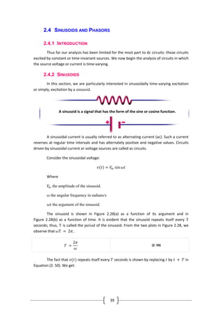 39
2.4 SINUSOIDS AND PHASORS
2.4.1 INTRODUCTION
Thus far our analysis has been limited for the most part to dc circuits: those circuits
excited by constant or time-invariant sources. We now begin the analysis of circuits in which
the source voltage or current is time-varying.
2.4.2 SINUSOIDS
In this section, we are particularly interested in sinusoidally time-varying excitation
or simply, excitation by a sinusoid.
A sinusoidal current is usually referred to as alternating current (ac). Such a current
reverses at regular time intervals and has alternately positive and negative values. Circuits
driven by sinusoidal current or voltage sources are called ac circuits.
Consider the sinusoidal voltage:
𝑣 𝑡 = 𝑉𝑚 sin 𝜔𝑡
Where
𝑉𝑚 the amplitude of the sinusoid.
𝜔 the angular frequency in radians/s
𝜔𝑡 the argument of the sinusoid.
The sinusoid is shown in Figure 2.28(a) as a function of its argument and in
Figure 2.28(b) as a function of time. It is evident that the sinusoid repeats itself every T
seconds; thus, T is called the period of the sinusoid. From the two plots in Figure 2.28, we
observe that 𝜔T = 2𝜋,
𝑇 =
2𝜋
𝜔
(2. 50)
The fact that 𝑣(𝑡) repeats itself every 𝑇 seconds is shown by replacing 𝑡 by 𝑡 + 𝑇 in
Equation (2. 50). We get:
A sinusoid is a signal that has the form of the sine or cosine function.
 