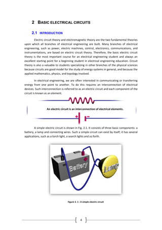 4
2 BASIC ELECTRICAL CIRCUITS
2.1 INTRODUCTION
Electric circuit theory and electromagnetic theory are the two fundamental theories
upon which all branches of electrical engineering are built. Many branches of electrical
engineering, such as power, electric machines, control, electronics, communications, and
instrumentations, are based on electric circuit theory. Therefore, the basic electric circuit
theory is the most important course for an electrical engineering student and always an
excellent starting point for a beginning student in electrical engineering education. Circuit
theory is also a valuable to students specializing in other branches of the physical sciences
because circuits are good model for the study of energy systems in general, and because the
applied mathematics, physics, and topology involved.
In electrical engineering, we are often interested in communicating or transferring
energy from one point to another. To do this requires an interconnection of electrical
devices. Such interconnection is referred to as an electric circuit and each component of the
circuit is known as an element.
A simple electric circuit is shown in Fig. 2.1. It consists of three basic components: a
battery, a lamp and connecting wires. Such a simple circuit can exist by itself; it has several
applications, such as a torch light, a search lights and so forth.
Figure 2. 1 : A simple electric circuit
An electric circuit is an interconnection of electrical elements.
 