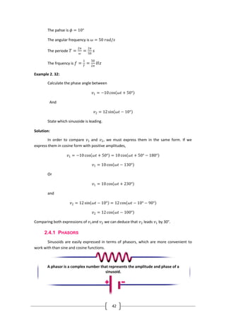 42
The pahse is 𝜙 = 10°
The angular frequency is 𝜔 = 50 𝑟𝑎𝑑/𝑠
The periode 𝑇 =
2𝜋
𝜔
=
2𝜋
50
𝑠
The frquency is 𝑓 =
1
𝑇
=
50
2𝜋
𝐻𝑧
Example 2. 32:
Calculate the phase angle between
𝑣1 = −10 cos 𝜔𝑡 + 50°
And
𝑣2 = 12 sin 𝜔𝑡 − 10°
State which sinusoide is leading.
Solution:
In order to compare 𝑣1 and 𝑣2, we must express them in the same form. If we
express them in cosine form with positive amplitudes,
𝑣1 = −10 cos 𝜔𝑡 + 50° = 10 cos 𝜔𝑡 + 50° − 180°
𝑣1 = 10 cos 𝜔𝑡 − 130°
Or
𝑣1 = 10 cos 𝜔𝑡 + 230°
and
𝑣2 = 12 sin 𝜔𝑡 − 10° = 12 cos 𝜔𝑡 − 10° − 90°
𝑣2 = 12 cos 𝜔𝑡 − 100°
Comparing both expressions of 𝑣1and 𝑣2 we can deduce that 𝑣2 leads 𝑣1 by 30°.
2.4.1 PHASORS
Sinusoids are easily expressed in terms of phasors, which are more convenient to
work with than sine and cosine functions.
A phasor is a complex number that represents the amplitude and phase of a
sinusoid.
 