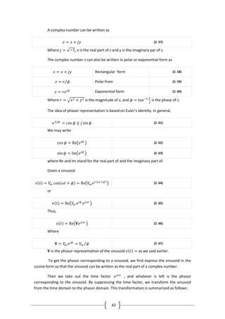 43
A complex number can be written as
𝑧 = 𝑥 + 𝑗𝑦 (2. 57)
Where 𝑗 = −1, x is the real part of z and y is the imaginary par of z.
The complex number z can also be written in polar or exponential form as
𝑧 = 𝑥 + 𝑗𝑦 Rectangular form (2. 58)
𝑧 = 𝑟 𝜙 Polar from (2. 59)
𝑧 = 𝑟𝑒 𝑗𝜙 Exponential form (2. 60)
Where 𝑟 = 𝑥2 + 𝑦2 is the magnitude of z, and 𝜙 = tan−1 𝑦
𝑥
is the phase of z.
The idea of phasor representation is based on Euler’s identity. In general,
𝑒±𝑗𝜙
= cos 𝜙 ± 𝑗 sin 𝜙 (2. 61)
We may write
cos 𝜙 = Re 𝑒 𝑗𝜙 (2. 62)
sin 𝜙 = Im 𝑒 𝑗𝜙 (2. 63)
where Re and Im stand for the real part of and the imaginary part of.
Given a sinusoid
𝑣 𝑡 = 𝑉𝑚 cos 𝜔𝑡 + 𝜙 = Re 𝑉𝑚 𝑒 𝑗 𝜔𝑡+𝜙 (2. 64)
or
𝑣 𝑡 = Re 𝑉𝑚 𝑒 𝑗𝜙
𝑒 𝑗𝜔𝑡 (2. 65)
Thus,
𝑣 𝑡 = Re 𝐕𝑒 𝑗𝜔𝑡 (2. 66)
Where
𝐕 = 𝑉𝑚 𝑒 𝑗𝜙
= 𝑉𝑚 𝜙 (2. 67)
𝐕 is the phasor representation of the sinusoid 𝑣 𝑡 = as we said earlier.
To get the phasor corresponding to a sinusoid, we first express the sinusoid in the
cosine form so that the sinusoid can be written as the real part of a complex number.
Then we take out the time factor 𝑒 𝑗𝜔𝑡
, and whatever is left is the phasor
corresponding to the sinusoid. By suppressing the time factor, we transform the sinusoid
from the time domain to the phasor domain. This transformation is summarized as follows:
 