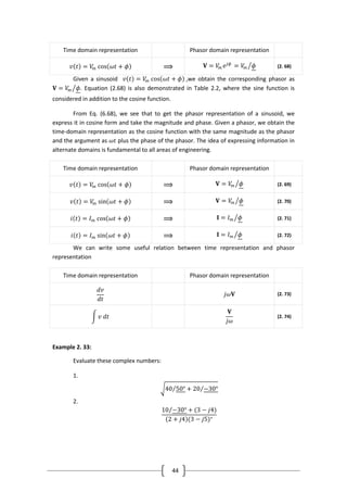 44
Time domain representation Phasor domain representation
𝑣 𝑡 = 𝑉𝑚 cos 𝜔𝑡 + 𝜙 ⟹ 𝐕 = 𝑉𝑚 𝑒 𝑗𝜙
= 𝑉𝑚 𝜙 (2. 68)
Given a sinusoid 𝑣 𝑡 = 𝑉𝑚 cos 𝜔𝑡 + 𝜙 ,we obtain the corresponding phasor as
𝐕 = 𝑉𝑚 𝜙. Equation (2.68) is also demonstrated in Table 2.2, where the sine function is
considered in addition to the cosine function.
From Eq. (6.68), we see that to get the phasor representation of a sinusoid, we
express it in cosine form and take the magnitude and phase. Given a phasor, we obtain the
time-domain representation as the cosine function with the same magnitude as the phasor
and the argument as 𝜔𝑡 plus the phase of the phasor. The idea of expressing information in
alternate domains is fundamental to all areas of engineering.
Time domain representation Phasor domain representation
𝑣 𝑡 = 𝑉𝑚 cos 𝜔𝑡 + 𝜙 ⟹ 𝐕 = 𝑉𝑚 𝜙 (2. 69)
𝑣 𝑡 = 𝑉𝑚 sin 𝜔𝑡 + 𝜙 ⟹ 𝐕 = 𝑉𝑚 𝜙 (2. 70)
𝑖 𝑡 = 𝐼 𝑚 cos 𝜔𝑡 + 𝜙 ⟹ 𝐈 = 𝐼 𝑚 𝜙 (2. 71)
𝑖 𝑡 = 𝐼 𝑚 sin 𝜔𝑡 + 𝜙 ⟹ 𝐈 = 𝐼 𝑚 𝜙 (2. 72)
We can write some useful relation between time representation and phasor
representation
Time domain representation Phasor domain representation
𝑑𝑣
𝑑𝑡
𝑗𝜔𝐕 (2. 73)
𝑣 𝑑𝑡
𝐕
𝑗𝜔
(2. 74)
Example 2. 33:
Evaluate these complex numbers:
1.
40 50° + 20 −30°
2.
10 −30° + (3 − 𝑗4)
2 + 𝑗4 (3 − 𝑗5)∗
 