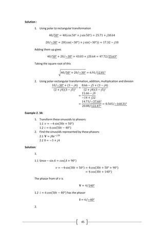 45
Solution :
1. Using polar to rectangular transformation
40 50° = 40 cos50° + 𝑗 sin50° = 25.71 + 𝑗30.64
20 −30° = 20 cos −30° + 𝑗 sin −30° = 17.32 − 𝑗10
Adding them up gives
40 50° + 20 −30° = 43.03 + 𝑗20.64 = 47.72 25.63°
Taking the square root of this
40 50° + 20 −30° = 6.91 12.81°
2. Using polar-rectangular transformation, addition, multiplication and division
10 −30° + (3 − 𝑗4)
2 + 𝑗4 (3 − 𝑗5)∗
=
8.66 − 𝑗5 + (3 − 𝑗4)
2 + 𝑗4 (3 − 𝑗5)∗
=
11.66 − 𝑗9
−14 + 𝑗22
=
14.73 −37.66°
20.08 122.47°
= 0.565 −160.31°
Example 2. 34:
1. Transform these sinusoids to phasors:
1.1 𝑣 = −4 sin 30𝑡 + 50°
1.2 𝑖 = 6 cos 50𝑡 − 40°
2. Find the sinusoids represented by these phasors:
2.1 𝐕 = 𝑗8𝑒−𝑗20
2.2 𝐈 = −3 + 𝑗4
Solution:
1.
1.1 Since − sin 𝐴 = cos 𝐴 + 90°
𝑣 = −4 sin 30𝑡 + 50° = 4 cos 30𝑡 + 50° + 90°
= 4 cos 30𝑡 + 140°
The phasor from of 𝑣 is
𝐕 = 4 140°
1.2 𝑖 = 6 cos 50𝑡 − 40° has the phasor
𝐈 = 6 −40°
2.
 