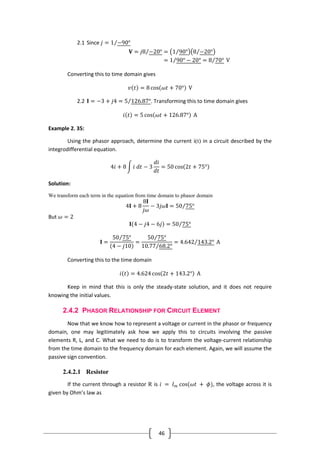 46
2.1 Since 𝑗 = 1 −90°
𝐕 = 𝑗8 −20° = 1 90° 8 −20°
= 1 90° − 20° = 8 70° V
Converting this to time domain gives
𝑣 𝑡 = 8 cos 𝜔𝑡 + 70° V
2.2 𝐈 = −3 + 𝑗4 = 5 126.87°. Transforming this to time domain gives
𝑖 𝑡 = 5 cos 𝜔𝑡 + 126.87° A
Example 2. 35:
Using the phasor approach, determine the current i(t) in a circuit described by the
integrodifferential equation.
4𝑖 + 8 𝑖 𝑑𝑡 − 3
𝑑𝑖
𝑑𝑡
= 50 cos 2𝑡 + 75°
Solution:
We transform each term in the equation from time domain to phasor domain
4𝐈 + 8
8𝐈
𝑗𝜔
− 3𝑗𝜔𝐈 = 50 75°
But 𝜔 = 2
𝐈 4 − 𝑗4 − 6𝑗 = 50 75°
𝐈 =
50 75°
4 − 𝑗10
=
50 75°
10.77 68.2°
= 4.642 143.2° A
Converting this to the time domain
𝑖 𝑡 = 4.624 cos 2𝑡 + 143.2° A
Keep in mind that this is only the steady-state solution, and it does not require
knowing the initial values.
2.4.2 PHASOR RELATIONSHIP FOR CIRCUIT ELEMENT
Now that we know how to represent a voltage or current in the phasor or frequency
domain, one may legitimately ask how we apply this to circuits involving the passive
elements R, L, and C. What we need to do is to transform the voltage-current relationship
from the time domain to the frequency domain for each element. Again, we will assume the
passive sign convention.
2.4.2.1 Resistor
If the current through a resistor R is 𝑖 = 𝐼 𝑚 cos(𝜔𝑡 + 𝜙), the voltage across it is
given by Ohm’s law as
 