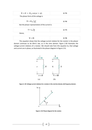 47
𝐕 = 𝑖𝑅 = 𝑅𝐼 𝑚 cos(𝜔𝑡 + 𝜙) (2. 75)
The phasor form of this voltage is
𝐕 = 𝑅𝐼 𝑚 𝜙° (2. 76)
But the phasor representation of the current is
𝐈 = 𝐼 𝑚 𝜙 (2. 77)
Hence,
𝐕 = 𝑅𝐈 (2. 78)
This equation shows that the voltage-current relation for the resistor in the phasor
domain continues to be Ohm’s law, as in the time domain. Figure 2.30 illustrates the
voltage-current relations of a resistor. We should note from this equation to, that voltage
and current are in phase, as illustrated in the phasor diagram in Figure 2.31.
Figure 2. 29: Voltage-current relations for a resistor in the: (a) time domain, (b) frequency domain.
Figure 2. 30: Phasor diagram for the resistor.
 