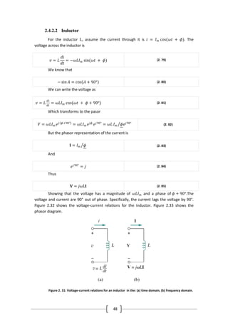 48
2.4.2.2 Inductor
For the inductor L, assume the current through it is 𝑖 = 𝐼 𝑚 cos(𝜔𝑡 + 𝜙). The
voltage across the inductor is
𝑣 = 𝐿
𝑑𝑖
𝑑𝑡
= −𝜔𝐿𝐼 𝑚 sin(𝜔𝑡 + 𝜙) (2. 79)
We know that
− sin 𝐴 = cos 𝐴 + 90° (2. 80)
We can write the voltage as
𝑣 = 𝐿
𝑑𝑖
𝑑𝑡
= 𝜔𝐿𝐼 𝑚 cos(𝜔𝑡 + 𝜙 + 90°) (2. 81)
Which transforms to the pasor
𝑉 = 𝜔𝐿𝐼 𝑚 𝑒 𝑗 𝜙+90°
= 𝜔𝐿𝐼 𝑚 𝑒 𝑗𝜙
𝑒 𝑗90°
= 𝜔𝐿 𝐼 𝑚 𝜙𝑒 𝑗90°
(2. 82)
But the phasor representation of the current is
𝐈 = 𝐼 𝑚 𝜙 (2. 83)
And
𝑒 𝑗90°
= 𝑗 (2. 84)
Thus
𝐕 = 𝑗𝜔𝐿𝐈 (2. 85)
Showing that the voltage has a magnitude of 𝜔𝐿𝐼 𝑚 and a phase of 𝜙 + 90°.The
voltage and current are 90° out of phase. Specifically, the current lags the voltage by 90°.
Figure 2.32 shows the voltage-current relations for the inductor. Figure 2.33 shows the
phasor diagram.
Figure 2. 31: Voltage-current relations for an inductor in the: (a) time domain, (b) frequency domain.
 