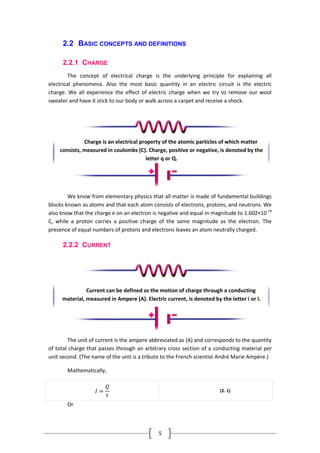 5
2.2 BASIC CONCEPTS AND DEFINITIONS
2.2.1 CHARGE
The concept of electrical charge is the underlying principle for explaining all
electrical phenomena. Also the most basic quantity in an electric circuit is the electric
charge. We all experience the effect of electric charge when we try to remove our wool
sweater and have it stick to our body or walk across a carpet and receive a shock.
We know from elementary physics that all matter is made of fundamental buildings
blocks known as atoms and that each atom consists of electrons, protons, and neutrons. We
also know that the charge e on an electron is negative and equal in magnitude to 1.602×10-19
C, while a proton carries a positive charge of the same magnitude as the electron. The
presence of equal numbers of protons and electrons leaves an atom neutrally charged.
2.2.2 CURRENT
The unit of current is the ampere abbreviated as (A) and corresponds to the quantity
of total charge that passes through an arbitrary cross section of a conducting material per
unit second. (The name of the unit is a tribute to the French scientist André Marie Ampère.)
Mathematically,
𝐼 =
𝑄
𝑡
(2. 1)
Or
Charge is an electrical property of the atomic particles of which matter
consists, measured in coulombs (C). Charge, positive or negative, is denoted by the
letter q or Q.
Current can be defined as the motion of charge through a conducting
material, measured in Ampere (A). Electric current, is denoted by the letter i or I.
 