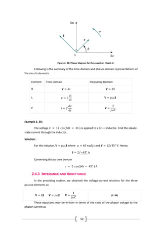 50
Figure 2. 34: Phasor diagram for the capacitor; I leads V.
Following is the summary of the time-domain and phasor-domain representations of
the circuit elements.
Element Time Domain Frequency Domain
R 𝐕 = 𝑅𝑖 𝐕 = 𝑅𝐈
L 𝑣 = 𝐿
𝑑𝑖
𝑑𝑡
𝐕 = 𝑗𝜔𝐿𝐈
C 𝑖 = 𝐶
𝑑𝑣
𝑑𝑡
𝐕 =
𝐈
𝑗𝜔𝐶
Example 2. 36:
The voltage 𝑣 = 12 cos(60𝑡 + 45 ◦) is applied to a 0.1-H inductor. Find the steady-
state current through the inductor.
Solution :
For the inductor, 𝐕 = 𝑗𝜔𝐿𝐈 where 𝜔 = 60 𝑟𝑎𝑑/𝑠 and 𝐕 = 12 45° V. Hence,
𝐈 = 2 −45° A
Converting this to time domain
𝑣 = 2 cos 60𝑡 − 45° ◦ A
2.4.3 IMPEDANCE AND ADMITTANCE
In the preceding section, we obtained the voltage-current relations for the three
passive elements as
𝐕 = 𝑅𝐈 𝐕 = 𝑗𝜔𝐿𝐈 𝐕 =
𝐈
𝑗𝜔𝐶
(2. 88)
These equations may be written in terms of the ratio of the phasor voltage to the
phasor current as
 