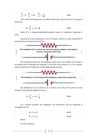 51
𝐕
𝐈
= 𝑅
𝐕
𝐈
= 𝑗𝜔𝐿
𝐕
𝐈
=
1
𝑗𝜔𝐶
(2. 89)
From these three expressions, we obtain Ohm’s law in phasor form for any type of
element as
𝐙 =
𝐕
𝐈
or 𝐕 = 𝐙𝐈 (2. 90)
where Z is a frequency-dependent quantity known as impedance, measured in
ohms.
Sinusoids are easily expressed in terms of phasors, which are more convenient to
work with than sine and cosine functions.
The impedance represents the opposition which the circuit exhibits to the flow of
sinusoidal current. Although the impedance is the ratio of two phasors, it is not a phasor,
because it does not correspond to a sinusoidally varying quantity.
The admittance Y of an element (or a circuit) is the ratio of the phasor current
through it to the phasor voltage across it, or
𝐘 =
𝐈
𝐕
or 𝐘 =
1
𝐙
(2. 91)
As a complex quantity, the impedance and admittance may be expressed in
rectangular form as
𝐙 = 𝑅 + 𝑗𝑋 (2. 92)
𝐘 = 𝐺 + 𝑗𝐵 (2. 93)
Where
R: is the resistance.
The impedance Z of a circuit is the ratio of the phasor voltage V to the phasor
current I, measured in ohms ().
The admittance Y is the reciprocal of impedance, measured in siemens (S).
 