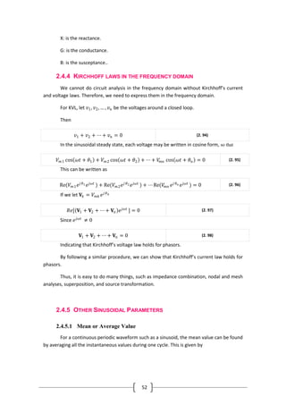 52
X: is the reactance.
G: is the conductance.
B: is the susceptance..
2.4.4 KIRCHHOFF LAWS IN THE FREQUENCY DOMAIN
We cannot do circuit analysis in the frequency domain without Kirchhoff’s current
and voltage laws. Therefore, we need to express them in the frequency domain.
For KVL, let 𝑣1, 𝑣2, … , 𝑣 𝑛 be the voltages around a closed loop.
Then
𝑣1 + 𝑣2 + ⋯ + 𝑣 𝑛 = 0 (2. 94)
In the sinusoidal steady state, each voltage may be written in cosine form, so that
𝑉 𝑚1 cos 𝜔𝑡 + 𝜃1 + 𝑉 𝑚2 cos 𝜔𝑡 + 𝜃2 + ⋯ + 𝑉𝑚𝑛 cos 𝜔𝑡 + 𝜃 𝑛 = 0 (2. 95)
This can be written as
Re(𝑉 𝑚1 𝑒 𝑗 𝜃1 𝑒 𝑗𝜔𝑡
) + Re(𝑉 𝑚2 𝑒 𝑗 𝜃2 𝑒 𝑗𝜔𝑡
) + ⋯ Re(𝑉𝑚𝑛 𝑒 𝑗 𝜃 𝑛 𝑒 𝑗𝜔𝑡
) = 0 (2. 96)
If we let 𝐕𝑘 = 𝑉 𝑚𝑘 𝑒 𝑗 𝜃 𝑘
𝑅𝑒[ 𝐕1 + 𝐕2 + ⋯ + 𝐕𝑛 𝑒 𝑗𝜔𝑡
] = 0 (2. 97)
Since 𝑒 𝑗𝜔𝑡
≠ 0
𝐕1 + 𝐕2 + ⋯ + 𝐕𝑛 = 0 (2. 98)
Indicating that Kirchhoff’s voltage law holds for phasors.
By following a similar procedure, we can show that Kirchhoff’s current law holds for
phasors.
Thus, it is easy to do many things, such as impedance combination, nodal and mesh
analyses, superposition, and source transformation.
2.4.5 OTHER SINUSOIDAL PARAMETERS
2.4.5.1 Mean or Average Value
For a continuous periodic waveform such as a sinusoid, the mean value can be found
by averaging all the instantaneous values during one cycle. This is given by
 