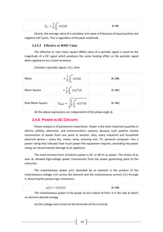 53
𝑉𝑎𝑣 =
1
𝑇
𝑣 𝑡 𝑑𝑡
𝑇
0
(2. 99)
Clearly, the average value of a complete sine wave is 0 because of equal positive and
negative half cycles. This is regardless of the peak amplitude.
2.4.5.2 Effective or RMS Value
The effective or root mean square (RMS) value of a periodic signal is equal to the
magnitude of a DC signal which produces the same heating effect as the periodic signal
when applied across a load resistance.
Consider a periodic signal, 𝑣(𝑡), then
Mean =
1
𝑇
𝑣 𝑡 𝑑𝑡
𝑇
0
(2. 100)
Mean Square =
1
𝑇
𝑣 𝑡 2
𝑑𝑡
𝑇
0
(2. 101)
Root Mean Square 𝑉𝑅𝑀𝑆 =
1
𝑇
𝑣 𝑡 2 𝑑𝑡
𝑇
0
(2. 102)
All the above expressions are independent of the phase angle 𝜙.
2.4.6 POWER IN AC CIRCUITS
Power analysis is of paramount importance. Power is the most important quantity in
electric utilities, electronic, and communication systems, because such systems involve
transmission of power from one point to another. Also, every industrial and household
electrical device— every fan, motor, lamp, pressing iron, TV, personal computer—has a
power rating that indicates how much power the equipment requires; exceeding the power
rating can do permanent damage to an appliance.
The most common form of electric power is 50- or 60-Hz ac power. The choice of ac
over dc allowed high-voltage power transmission from the power generating plant to the
consumer.
The instantaneous power 𝑝(𝑡) absorbed by an element is the product of the
instantaneous voltage 𝑣(𝑡) across the element and the instantaneous current 𝑖(𝑡) through
it. Assuming the passive sign convention,
𝑝 𝑡 = 𝑣 𝑡 𝑖 𝑡 (2. 103)
The instantaneous power is the power at any instant of time. It is the rate at which
an element absorbs energy.
Let the voltage and current at the terminals of the circuit be
 