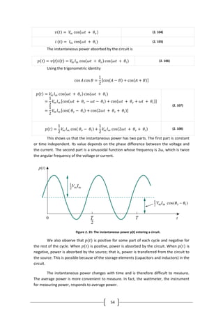 54
𝑣 𝑡 = 𝑉𝑚 cos 𝜔𝑡 + 𝜃𝑣 (2. 104)
𝑖 (𝑡) = 𝐼 𝑚 cos(𝜔𝑡 + 𝜃𝑖) (2. 105)
The instantaneous power absorbed by the circuit is
𝑝 𝑡 = 𝑣 𝑡 𝑖 𝑡 = 𝑉𝑚 𝐼 𝑚 cos 𝜔𝑡 + 𝜃𝑣 cos(𝜔𝑡 + 𝜃𝑖) (2. 106)
Using the trigonometric identity
cos 𝐴 cos 𝐵 =
1
2
cos 𝐴 − 𝐵 + cos 𝐴 + 𝐵
𝑝 𝑡 = 𝑉𝑚 𝐼 𝑚 cos 𝜔𝑡 + 𝜃𝑣 cos(𝜔𝑡 + 𝜃𝑖)
=
1
2
𝑉𝑚 𝐼 𝑚 cos 𝜔𝑡 + 𝜃𝑣 − 𝜔𝑡 − 𝜃𝑖 + cos 𝜔𝑡 + 𝜃𝑣 + 𝜔𝑡 + 𝜃𝑖
=
1
2
𝑉𝑚 𝐼 𝑚 cos 𝜃𝑣 − 𝜃𝑖 + cos 2𝜔𝑡 + 𝜃𝑣 + 𝜃𝑖
(2. 107)
𝑝 𝑡 =
1
2
𝑉𝑚 𝐼 𝑚 cos 𝜃𝑣 − 𝜃𝑖 +
1
2
𝑉𝑚 𝐼 𝑚 cos 2𝜔𝑡 + 𝜃𝑣 + 𝜃𝑖 (2. 108)
This shows us that the instantaneous power has two parts. The first part is constant
or time independent. Its value depends on the phase difference between the voltage and
the current. The second part is a sinusoidal function whose frequency is 2ω, which is twice
the angular frequency of the voltage or current.
Figure 2. 35: The instantaneous power p(t) entering a circuit.
We also observe that 𝑝(𝑡) is positive for some part of each cycle and negative for
the rest of the cycle. When 𝑝(𝑡) is positive, power is absorbed by the circuit. When 𝑝(𝑡) is
negative, power is absorbed by the source; that is, power is transferred from the circuit to
the source. This is possible because of the storage elements (capacitors and inductors) in the
circuit.
The instantaneous power changes with time and is therefore difficult to measure.
The average power is more convenient to measure. In fact, the wattmeter, the instrument
for measuring power, responds to average power.
 