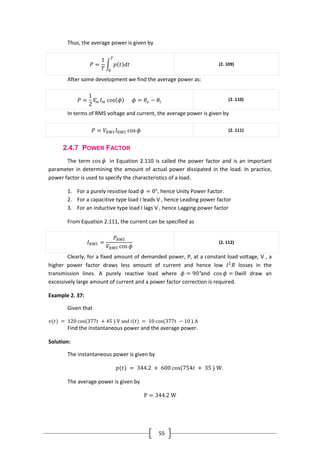55
Thus, the average power is given by
𝑃 =
1
𝑇
𝑝 𝑡 𝑑𝑡
𝑇
0
(2. 109)
After some development we find the average power as:
𝑃 =
1
2
𝑉𝑚 𝐼 𝑚 cos 𝜙 𝜙 = 𝜃𝑣 − 𝜃𝑖
(2. 110)
In terms of RMS voltage and current, the average power is given by
𝑃 = 𝑉𝑅𝑀𝑆 𝐼 𝑅𝑀𝑆 cos 𝜙 (2. 111)
2.4.7 POWER FACTOR
The term cos 𝜙 in Equation 2.110 is called the power factor and is an important
parameter in determining the amount of actual power dissipated in the load. In practice,
power factor is used to specify the characteristics of a load.
1. For a purely resistive load 𝜙 = 0°, hence Unity Power Factor.
2. For a capacitive type load I leads V , hence Leading power factor
3. For an inductive type load I lags V , hence Lagging power factor
From Equation 2.111, the current can be specified as
𝐼 𝑅𝑀𝑆 =
𝑃𝑅𝑀𝑆
𝑉𝑅𝑀𝑆 cos 𝜙
(2. 112)
Clearly, for a fixed amount of demanded power, P, at a constant load voltage, V , a
higher power factor draws less amount of current and hence low 𝐼2
𝑅 losses in the
transmission lines. A purely reactive load where 𝜙 = 90°and cos 𝜙 = 0will draw an
excessively large amount of current and a power factor correction is required.
Example 2. 37:
Given that
𝑣(𝑡) = 120 cos(377𝑡 + 45 ◦) V and 𝑖(𝑡) = 10 cos(377𝑡 − 10 ◦) A
Find the instantaneous power and the average power.
Solution:
The instantaneous power is given by
𝑝(𝑡) = 344.2 + 600 cos(754𝑡 + 35 ◦) W.
The average power is given by
P = 344.2 W
 