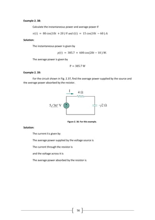 56
Example 2. 38:
Calculate the instantaneous power and average power if
𝑣(𝑡) = 80 cos(10𝑡 + 20 ◦) V and 𝑖(𝑡) = 15 cos(10𝑡 − 60 ◦) A
Solution:
The instantaneous power is given by
𝑝(𝑡) = 385.7 + 600 cos(20𝑡 − 10 ◦) W.
The average power is given by
P = 385.7 W
Example 2. 39:
For the circuit shown in Fig. 2.37, find the average power supplied by the source and
the average power absorbed by the resistor.
Figure 2. 36: For this example.
Solution:
The current I is given by
The average power supplied by the voltage source is
The current through the resistor is
and the voltage across it is
The average power absorbed by the resistor is
 