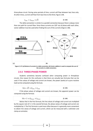64
three-phase circuit. During some periods of time, current will flow between two lines only.
At other times, current will flow from two lines to the third, Figure 2.48.
𝐼𝐿𝑖𝑛𝑒 = 𝐼 𝑃𝑕𝑎𝑠𝑒 × 3 (2. 122)
The delta connection is similar to a parallel connection because there is always more
than one path for current flow. Since these currents are 120° out of phase with each other,
vector addition must be used when finding the sum of the currents (Figure 2.48).
(a) (b)
Figure 2. 47: (a) Division of currents in a delta connection, (b) Vector addition is used to compute the sum of
the currents in a delta connection.
2.5.5 THREE-PHASE POWER
Students sometimes become confused when computing power in threephase
circuits. One reason for this confusion is that there are actually two formulas that can be
used. If line values of voltage and current are known, the power (watts) of a pure resistive
load can be computed using the formula:
VA = 3 × 𝐸𝐿𝑖𝑛𝑒 × 𝐼𝐿𝑖𝑛𝑒
(2. 123)
If the phase values of voltage and current are known, the apparent power can be
computed using the formula:
VA = 3 × 𝐸 𝑃𝑕𝑎𝑠𝑒 × 𝐼 𝑃𝑕𝑎𝑠𝑒 (2. 124)
Notice that in the first formula, the line values of voltage and current are multiplied
by the square root of 3. In the second formula, the phase values of voltage and current are
multiplied by 3. The first formula is used more often because it is generally more convenient
to obtain line values of voltage and current, which can be measured with a voltmeter and
clamp-on ammeter.
 
