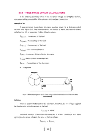 65
2.5.6 THREE-PHASE CIRCUIT CALCULATIONS
In the following examples, values of line and phase voltage, line and phase current,
and power will be computed for different types of threephase connections.
Example 2. 40:
A wye-connected three-phase alternator supplies power to a delta-connected
resistive load, Figure 2.49. The alternator has a line voltage of 480 V. Each resistor of the
delta load has 8  of resistance. Find the following values:
𝐸𝐿(𝐿𝑜𝑎𝑑 ) : Line voltage of the load.
𝐸 𝑃(𝐿𝑜𝑎𝑑 ) : Phase voltage of the load.
𝐼 𝑃(𝐿𝑜𝑎𝑑 ) : Phase current of the load.
𝐼𝐿(𝐿𝑜𝑎𝑑 ) : Line current to the load
𝐼L(Alt ) : Line current delivered by the alternator
𝐼 𝑃(𝐴𝑙𝑡 ) : Phase current of the alternator
𝐸P(Alt ) : Phase voltage of the alternator
P : True power
Figure 2. 48: Computing three-phase values using a wye-connected power source and a delta
connected load.
Solution:
The load is connected directly to the alternator. Therefore, the line voltage supplied
by the alternator is the line voltage of the load.
𝐸𝐿(𝐿𝑜𝑎𝑑 ) = 480 𝑉
The three resistors of the load are connected in a delta connection. In a delta
connection, the phase voltage is the same as the line voltage.
𝐸 𝑃(𝐿𝑜𝑎𝑑 ) = 𝐸𝐿(𝐿𝑜𝑎𝑑 )
 