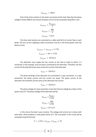 66
𝐸 𝑃(𝐿𝑜𝑎𝑑 ) = 480 𝑉
Each of the three resistors in the load is one phase of the load. Now that the phase
voltage is known (480 V), the amount of phase current can be computed using Ohm’s Law.
𝐼 𝑃(𝐿𝑜𝑎𝑑 ) =
𝐸 𝑃(𝐿𝑜𝑎𝑑 )
𝑍
𝐼 𝑃(𝐿𝑜𝑎𝑑 ) =
480
8
𝐼 𝑃(𝐿𝑜𝑎𝑑 ) = 60 𝐴
The three load resistors are connected as a delta with 60 A of current flow in each
phase. The line current supplying a delta connection must be 1.732 times greater than the
phase current.
𝐼𝐿(𝐿𝑜𝑎𝑑 ) = 𝐼 𝑃(𝐿𝑜𝑎𝑑 ) × 1.732
𝐼𝐿(𝐿𝑜𝑎𝑑 ) = 60 × 1.732
𝐼𝐿(𝐿𝑜𝑎𝑑 ) = 103.92 𝐴
The alternator must supply the line current to the load or loads to which it is
connected. In this example, only one load is connected to the alternator. Therefore, the line
current of the load will be the same as the line current of the alternator.
𝐼𝐿(𝐴𝑙𝑡) = 103.92 𝐴
The phase windings of the alternator are connected in a wye connection. In a wye
connection, the phase current and line current are equal. The phase current of the
alternator will, therefore, be the same as the alternator line current.
𝐼 𝑃(𝐴𝑙𝑡) = 103.92 𝐴
The phase voltage of a wye connection is less than the line voltage by a factor of the
square root of 3. The phase voltage of the alternator will be:
𝐸 𝑃(𝐴𝑙𝑡) =
𝐸𝐿(𝐴𝑙𝑡)
1.732
𝐸 𝑃(𝐴𝑙𝑡 ) =
480
1.732
𝐸 𝑃(𝐴𝑙𝑡) = 277.13 𝑉
In this circuit, the load is pure resistive. The voltage and current are in phase with
each other, which produces a unity power factor of 1. The true power in this circuit will be
computed using the formula:
𝑃 = 1.732 × 𝐸𝐿(𝐴𝑙𝑡) × 𝐼𝐿(𝐴𝑙𝑡) × 𝑃𝐹
 
