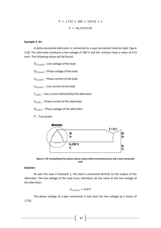 67
𝑃 = 1.732 × 480 × 103.92 × 1
𝑃 = 86,394.93 𝑊
Example 2. 41:
A delta-connected alternator is connected to a wye-connected resistive load, Figure
2.50. The alternator produces a line voltage of 240 V and the resistors have a value of 6 
each. The following values will be found:
𝐸𝐿(𝐿𝑜𝑎𝑑 ) : Line voltage of the load.
𝐸 𝑃(𝐿𝑜𝑎𝑑 ) : Phase voltage of the load.
𝐼 𝑃(𝐿𝑜𝑎𝑑 ) : Phase current of the load.
𝐼𝐿(𝐿𝑜𝑎𝑑 ) : Line current to the load
𝐼L(Alt ) : Line current delivered by the alternator
𝐼 𝑃(𝐴𝑙𝑡 ) : Phase current of the alternator
𝐸P(Alt ) : Phase voltage of the alternator
P : True power
Figure 2. 49: Computing three-phase values using a delta-connected source and a wye-connected
load.
Solution:
As was the case in Example 1, the load is connected directly to the output of the
alternator. The line voltage of the load must, therefore, be the same as the line voltage of
the alternator.
𝐸𝐿(𝐿𝑜𝑎𝑑 ) = 240 𝑉
The phase voltage of a wye connection is less than the line voltage by a factor of
1.732.
 
