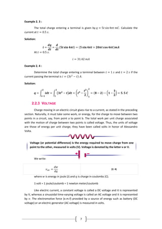7
Example 2. 3 :
The total charge entering a terminal is given by 𝑞 = 5𝑡 sin4𝜋𝑡 𝑚𝐶. Calculate the
current at 𝑡 = 0.5 𝑠.
Solution:
𝒊 =
𝒅𝒒
𝒅𝒕
=
𝒅
𝒅𝒕
𝟓𝒕 𝐬𝐢𝐧 𝟒𝝅𝒕 = 𝟓 𝐬𝐢𝐧 𝟒𝝅𝒕 + 𝟐𝟎𝝅𝒕 𝐜𝐨𝐬 𝟒𝝅𝒕 𝒎𝑨
At 𝑡 = 0.5 𝑠.
𝑖 = 31.42 𝑚𝐴
Example 2. 4 :
Determine the total charge entering a terminal between 𝑡 = 1 𝑠 and 𝑡 = 2 𝑠 if the
current passing the terminal is 𝑖 = 3𝑡2
− 𝑡 𝐴.
Solution:
𝒒 = 𝒊𝒅𝒕
𝟐
𝒕=𝟏
= 𝟑𝒕 𝟐
− 𝒕 𝒅𝒕 = 𝒕 𝟑
−
𝒕 𝟐
𝟐 𝟏
𝟐
= 𝟖 − 𝟐
𝟐
𝟏
− 𝟏 −
𝟏
𝟐
= 𝟓. 𝟓 𝑪
2.2.3 VOLTAGE
Charge moving in an electric circuit gives rise to a current, as stated in the preceding
section. Naturally, it must take some work, or energy, for the charge to move between two
points in a circuit, say, from point a to point b. The total work per unit charge associated
with the motion of charge between two points is called voltage. Thus, the units of voltage
are those of energy per unit charge; they have been called volts in honor of Alessandro
Volta.
We write:
𝑣 𝑎𝑏 =
𝑑𝑤
𝑑𝑞
(2. 4)
where 𝑤 is energy in joule (J) and 𝑞 is charge in coulombs (C).
1 volt = 1 joule/coulomb = 1 newton meter/coulomb
Like electric current, a constant voltage is called a DC voltage and it is represented
by V, whereas a sinusoidal time-varying voltage is called an AC voltage and it is represented
by 𝑣. The electromotive force (e.m.f) provided by a source of energy such as battery (DC
voltage) or an electric generator (AC voltage) is measured in volts.
Voltage (or potential difference) is the energy required to move charge from one
point to the other, measured in volts (V). Voltage is denoted by the letter v or V.
 
