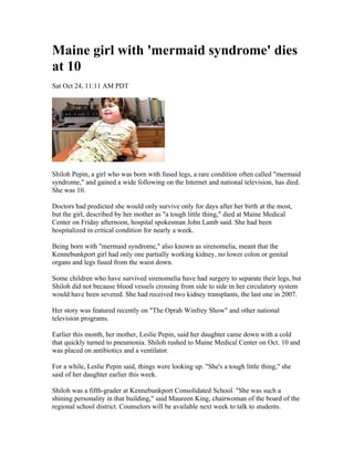 Maine girl with 'mermaid syndrome' dies
at 10
Sat Oct 24, 11:11 AM PDT




Shiloh Pepin, a girl who was born with fused legs, a rare condition often called "mermaid
syndrome," and gained a wide following on the Internet and national television, has died.
She was 10.

Doctors had predicted she would only survive only for days after her birth at the most,
but the girl, described by her mother as "a tough little thing," died at Maine Medical
Center on Friday afternoon, hospital spokesman John Lamb said. She had been
hospitalized in critical condition for nearly a week.

Being born with "mermaid syndrome," also known as sirenomelia, meant that the
Kennebunkport girl had only one partially working kidney, no lower colon or genital
organs and legs fused from the waist down.

Some children who have survived sirenomelia have had surgery to separate their legs, but
Shiloh did not because blood vessels crossing from side to side in her circulatory system
would have been severed. She had received two kidney transplants, the last one in 2007.

Her story was featured recently on "The Oprah Winfrey Show" and other national
television programs.

Earlier this month, her mother, Leslie Pepin, said her daughter came down with a cold
that quickly turned to pneumonia. Shiloh rushed to Maine Medical Center on Oct. 10 and
was placed on antibiotics and a ventilator.

For a while, Leslie Pepin said, things were looking up. "She's a tough little thing," she
said of her daughter earlier this week.

Shiloh was a fifth-grader at Kennebunkport Consolidated School. "She was such a
shining personality in that building," said Maureen King, chairwoman of the board of the
regional school district. Counselors will be available next week to talk to students.
 