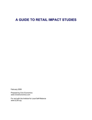 A GUIDE TO RETAIL IMPACT STUDIES




February 2008

Prepared by Civic Economics
www.CivicEconomics.com

For and with the Institute for Local Self-Reliance
www.ILSR.org
 