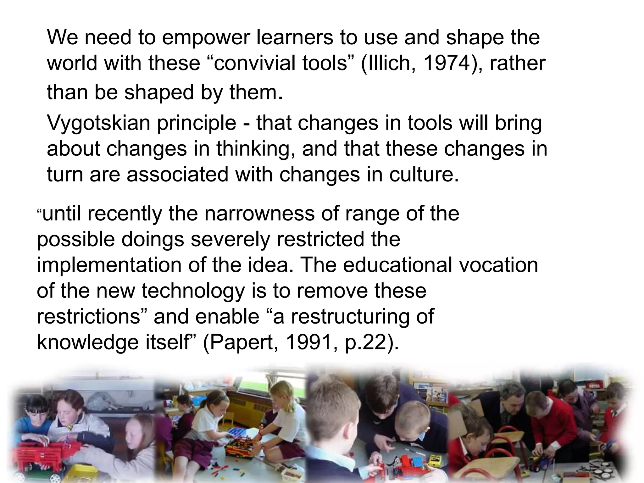 We need to empower learners to use and shape the
 world with these “convivial tools” (Illich, 1974), rather
 than be shaped by them.
 Vygotskian principle - that changes in tools will bring
 about changes in thinking, and that these changes in
 turn are associated with changes in culture.
“untilrecently the narrowness of range of the
possible doings severely restricted the
implementation of the idea. The educational vocation
of the new technology is to remove these
restrictions” and enable “a restructuring of
knowledge itself” (Papert, 1991, p.22).
 