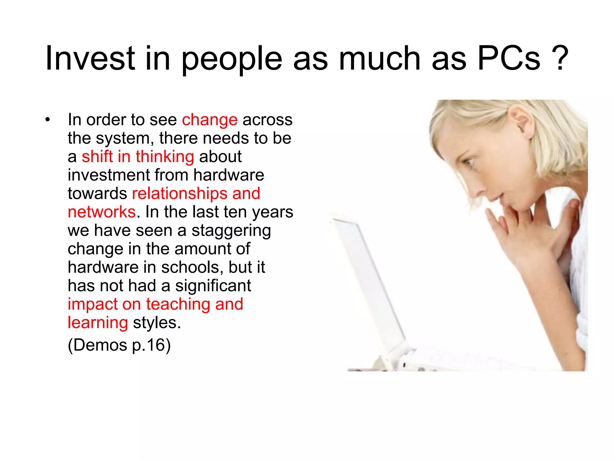 Invest in people as much as PCs ?
• In order to see change across
  the system, there needs to be
  a shift in thinking about
  investment from hardware
  towards relationships and
  networks. In the last ten years
  we have seen a staggering
  change in the amount of
  hardware in schools, but it
  has not had a significant
  impact on teaching and
  learning styles.
  (Demos p.16)
 
