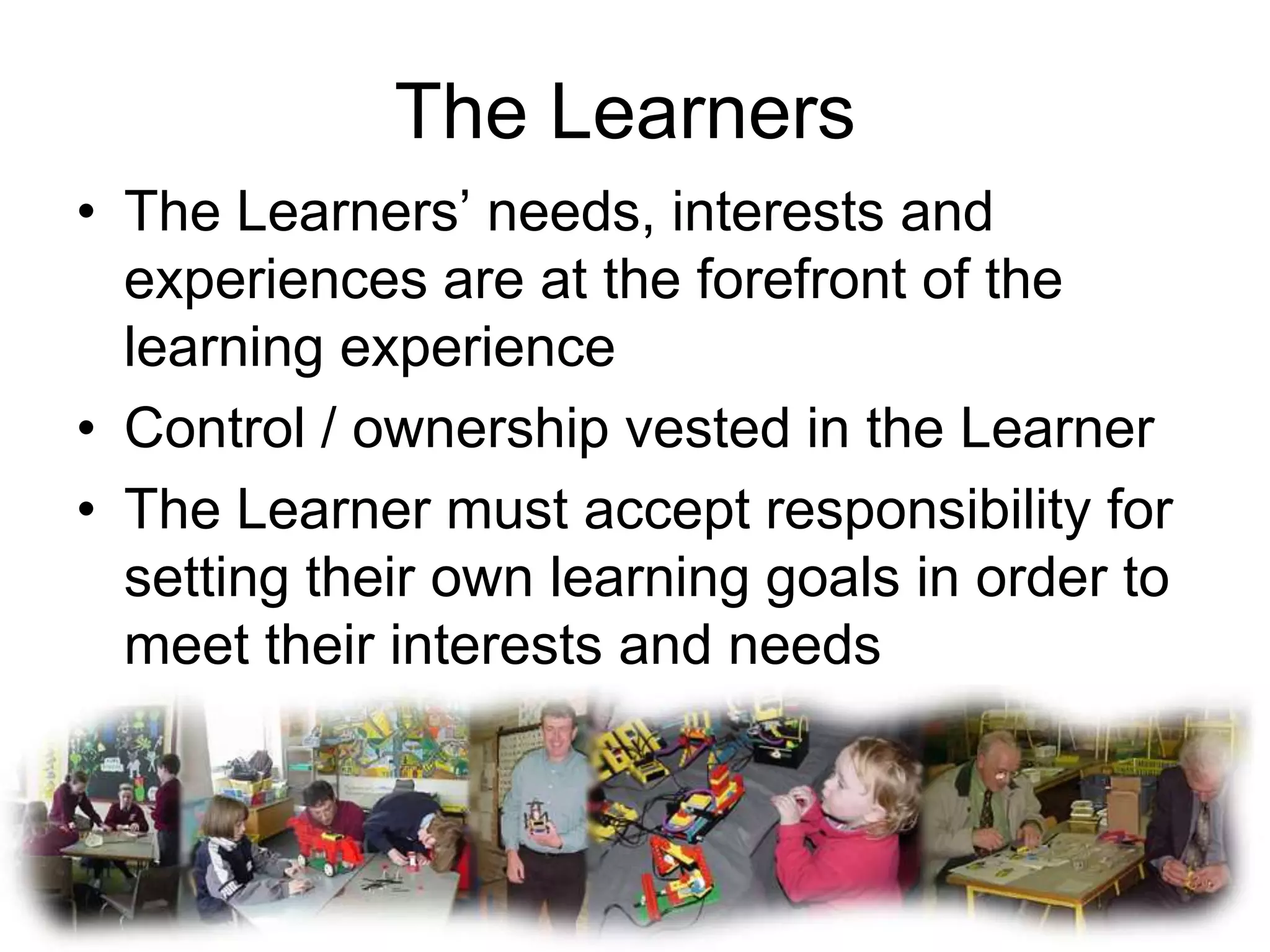 The Learners
• The Learners’ needs, interests and
  experiences are at the forefront of the
  learning experience
• Control / ownership vested in the Learner
• The Learner must accept responsibility for
  setting their own learning goals in order to
  meet their interests and needs
 