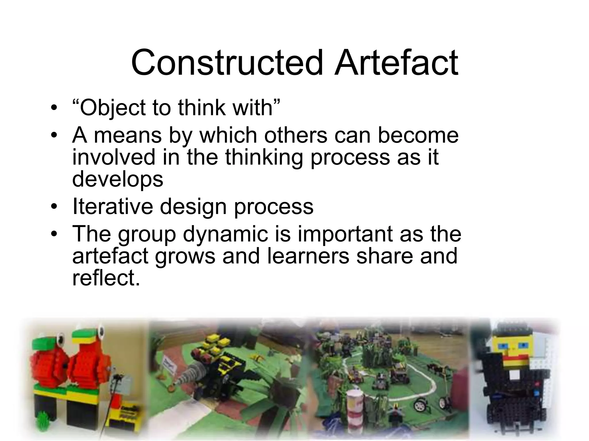 Constructed Artefact
• “Object to think with”
• A means by which others can become
  involved in the thinking process as it
  develops
• Iterative design process
• The group dynamic is important as the
  artefact grows and learners share and
  reflect.
 