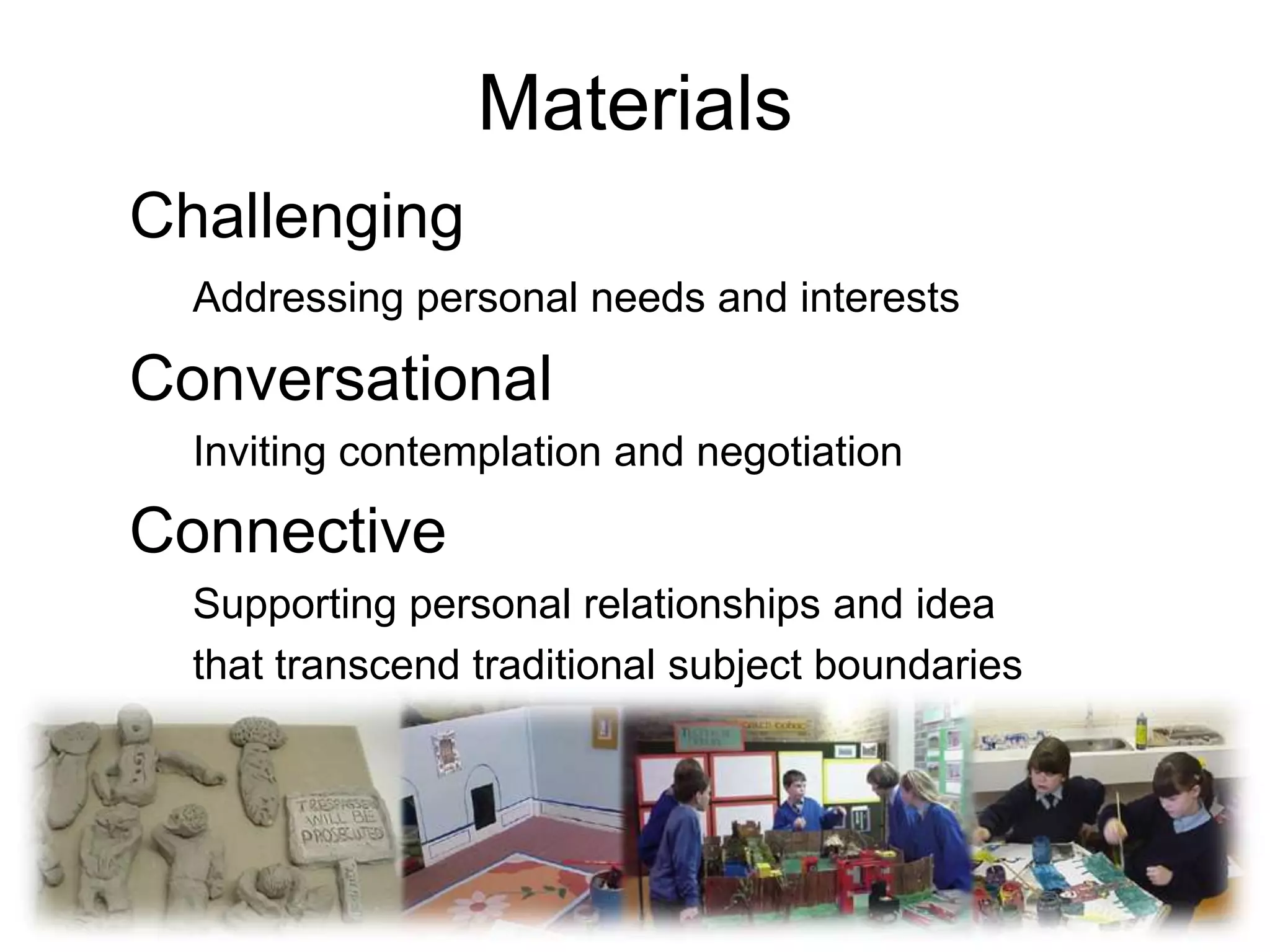Materials
Challenging
  Addressing personal needs and interests

Conversational
  Inviting contemplation and negotiation

Connective
  Supporting personal relationships and idea
  that transcend traditional subject boundaries
 