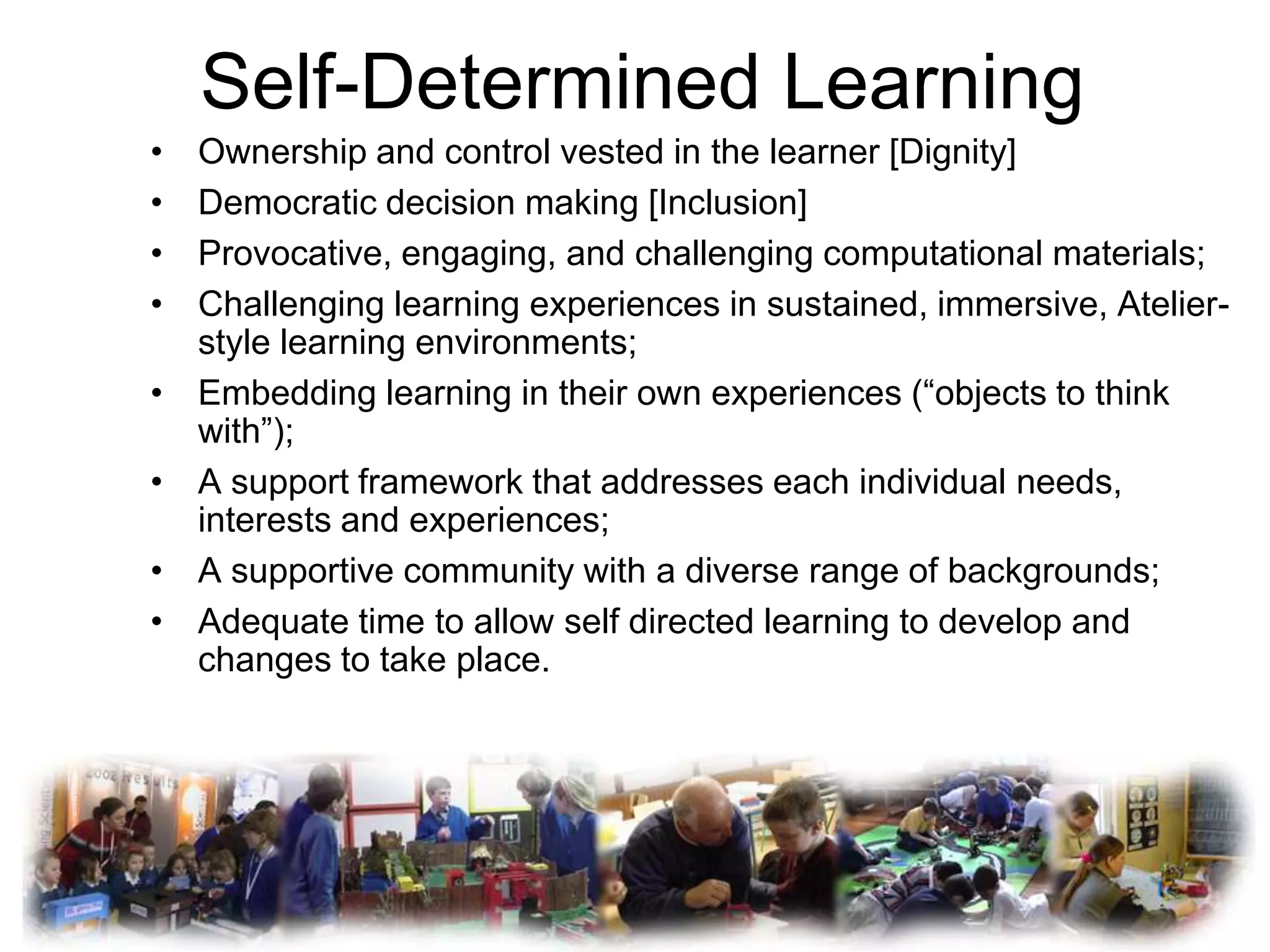 Self-Determined Learning
•   Ownership and control vested in the learner [Dignity]
•   Democratic decision making [Inclusion]
•   Provocative, engaging, and challenging computational materials;
•   Challenging learning experiences in sustained, immersive, Atelier-
    style learning environments;
•   Embedding learning in their own experiences (“objects to think
    with”);
•   A support framework that addresses each individual needs,
    interests and experiences;
•   A supportive community with a diverse range of backgrounds;
•   Adequate time to allow self directed learning to develop and
    changes to take place.
 
