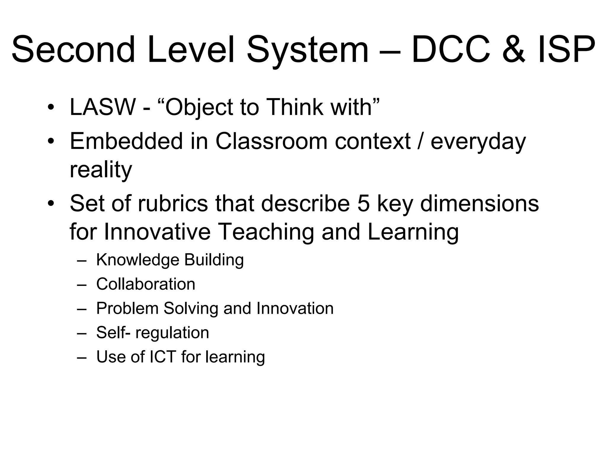 Second Level System – DCC & ISP
 • LASW - “Object to Think with”
 • Embedded in Classroom context / everyday
   reality
 • Set of rubrics that describe 5 key dimensions
   for Innovative Teaching and Learning
   –   Knowledge Building
   –   Collaboration
   –   Problem Solving and Innovation
   –   Self- regulation
   –   Use of ICT for learning
 