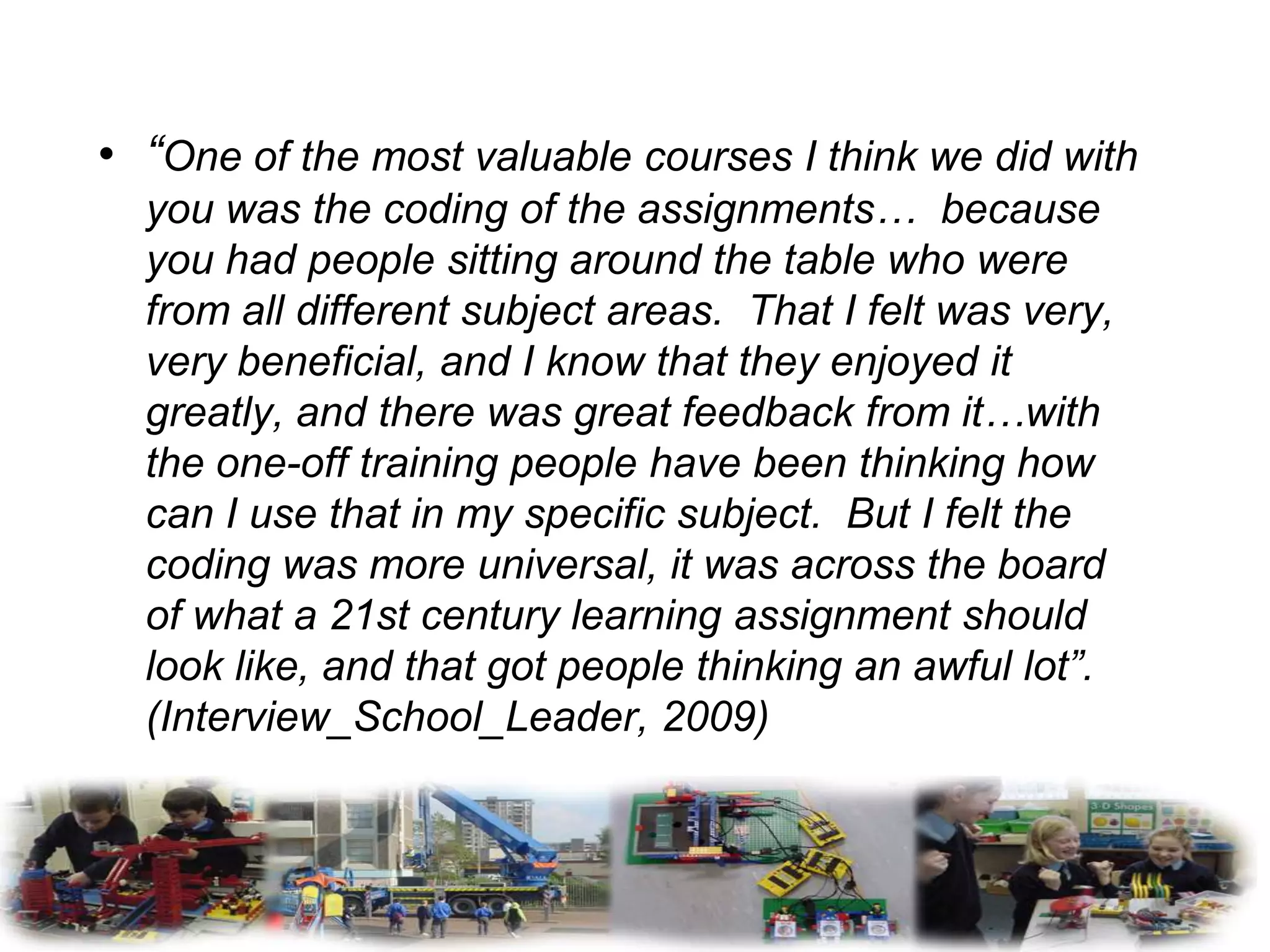 • “One of the most valuable courses I think we did with
  you was the coding of the assignments… because
  you had people sitting around the table who were
  from all different subject areas. That I felt was very,
  very beneficial, and I know that they enjoyed it
  greatly, and there was great feedback from it…with
  the one-off training people have been thinking how
  can I use that in my specific subject. But I felt the
  coding was more universal, it was across the board
  of what a 21st century learning assignment should
  look like, and that got people thinking an awful lot”.
  (Interview_School_Leader, 2009)
 