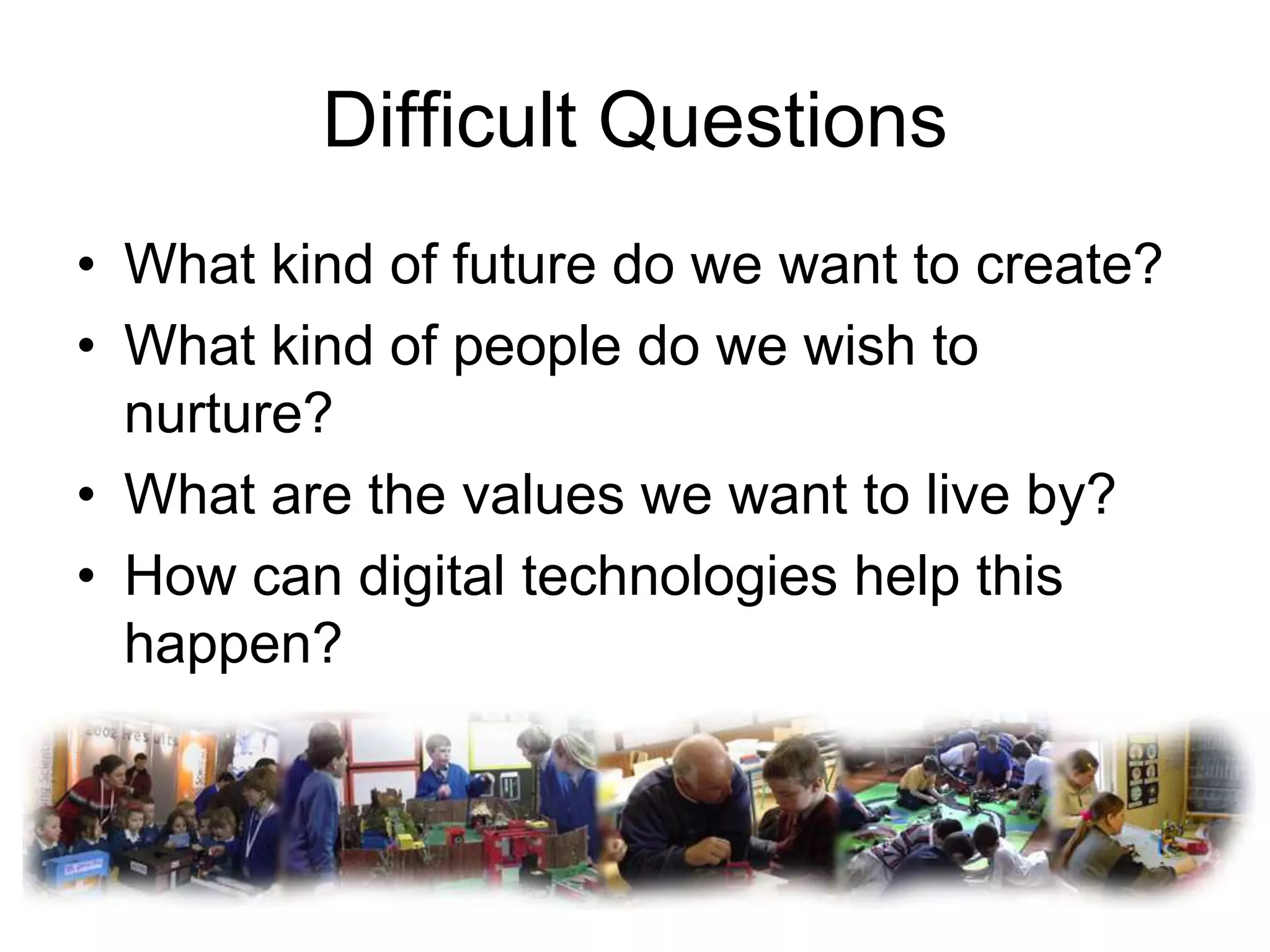 Difficult Questions
• What kind of future do we want to create?
• What kind of people do we wish to
  nurture?
• What are the values we want to live by?
• How can digital technologies help this
  happen?
 