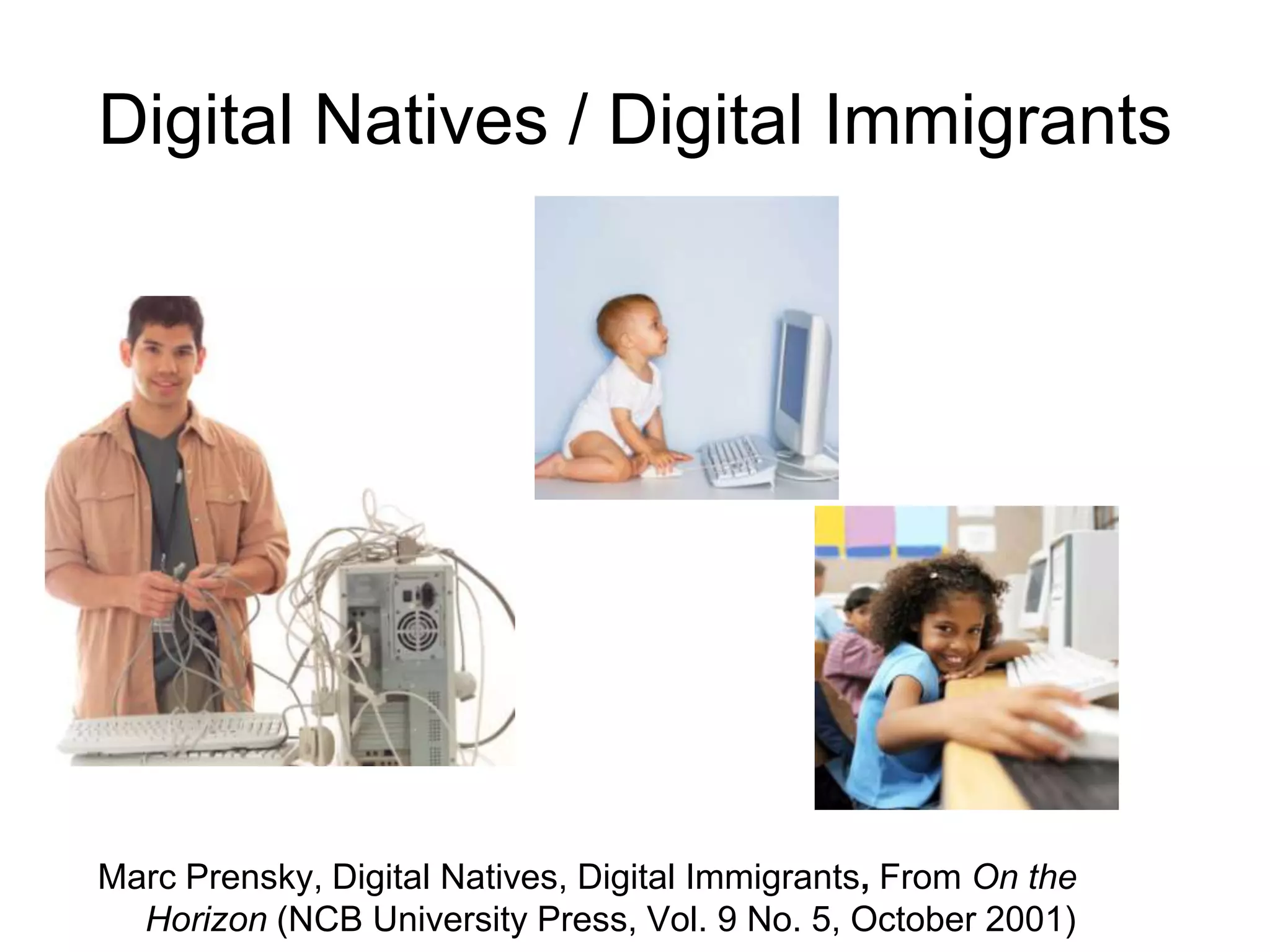 Digital Natives / Digital Immigrants




Marc Prensky, Digital Natives, Digital Immigrants, From On the
  Horizon (NCB University Press, Vol. 9 No. 5, October 2001)
 