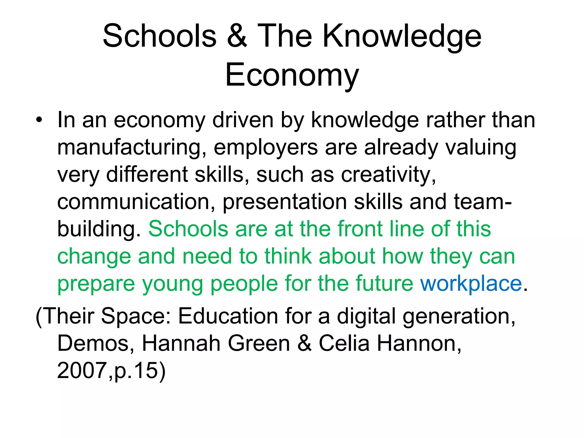Schools & The Knowledge
              Economy
• In an economy driven by knowledge rather than
  manufacturing, employers are already valuing
  very different skills, such as creativity,
  communication, presentation skills and team-
  building. Schools are at the front line of this
  change and need to think about how they can
  prepare young people for the future workplace.
(Their Space: Education for a digital generation,
  Demos, Hannah Green & Celia Hannon,
  2007,p.15)
 