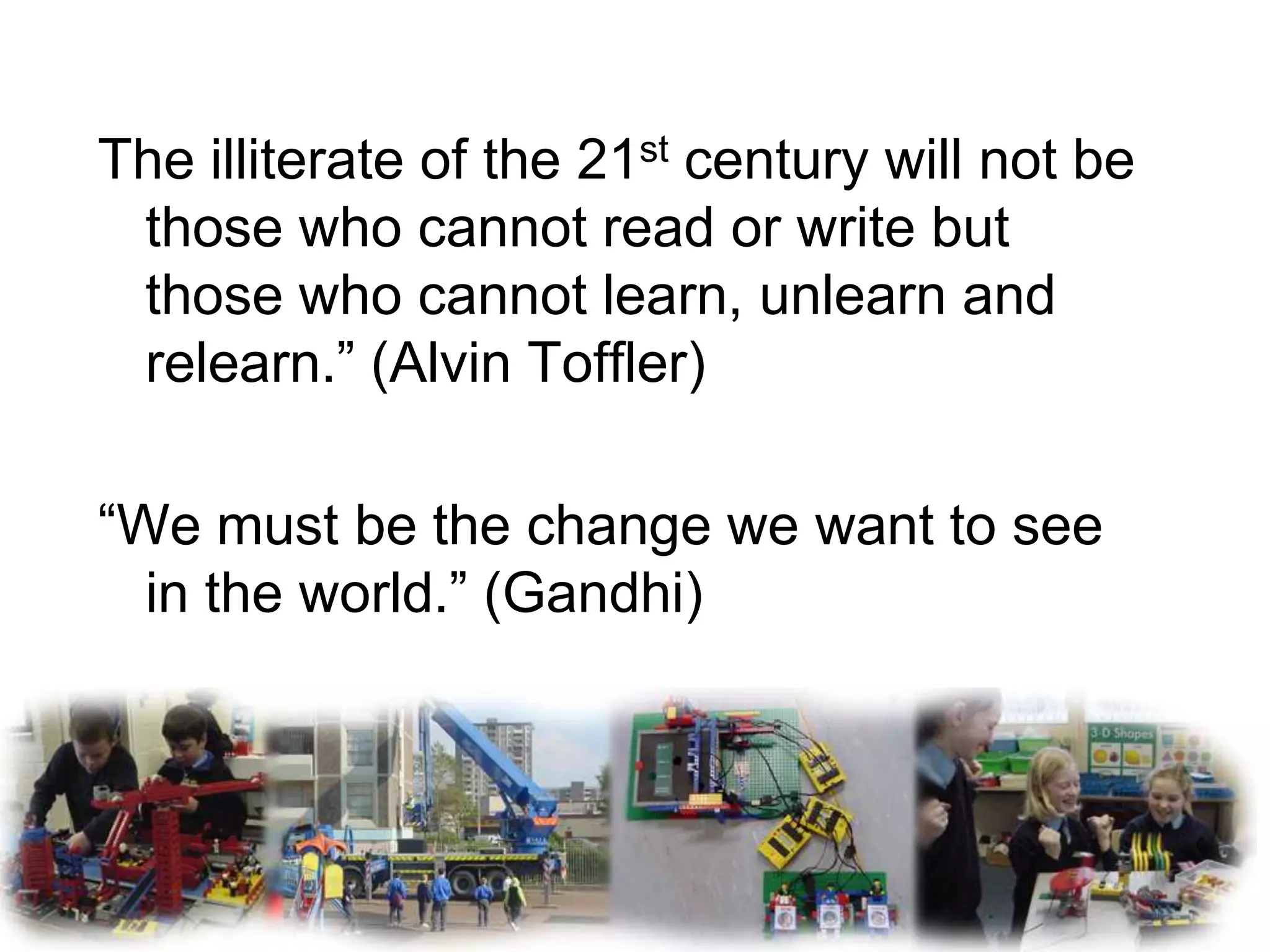 The illiterate of the 21st century will not be
 those who cannot read or write but
 those who cannot learn, unlearn and
 relearn.” (Alvin Toffler)

“We must be the change we want to see
  in the world.” (Gandhi)
 