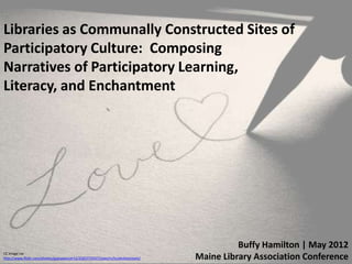 Libraries as Communally Constructed Sites of
Participatory Culture: Composing
Narratives of Participatory Learning,
Literacy, and Enchantment




                                                                                          Buffy Hamilton | May 2012
CC image via
http://www.flickr.com/photos/gypsydancer12/2583772937/sizes/m/in/photostream/   Maine Library Association Conference
 