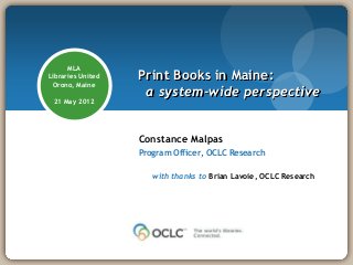 MLA
Libraries United   Print Books in Maine:
 Orono, Maine
                    a system-wide perspective
 21 May 2012




                   Constance Malpas
                   Program Officer, OCLC Research

                      with thanks to Brian Lavoie, OCLC Research
 