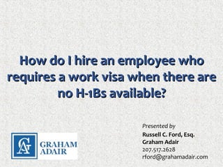 How do I hire an employee whoHow do I hire an employee who
requires a work visa when there arerequires a work visa when there are
no H-1Bs available?no H-1Bs available?
Presented by
Russell C. Ford, Esq.
Graham Adair
207.517.2628
rford@grahamadair.com
 