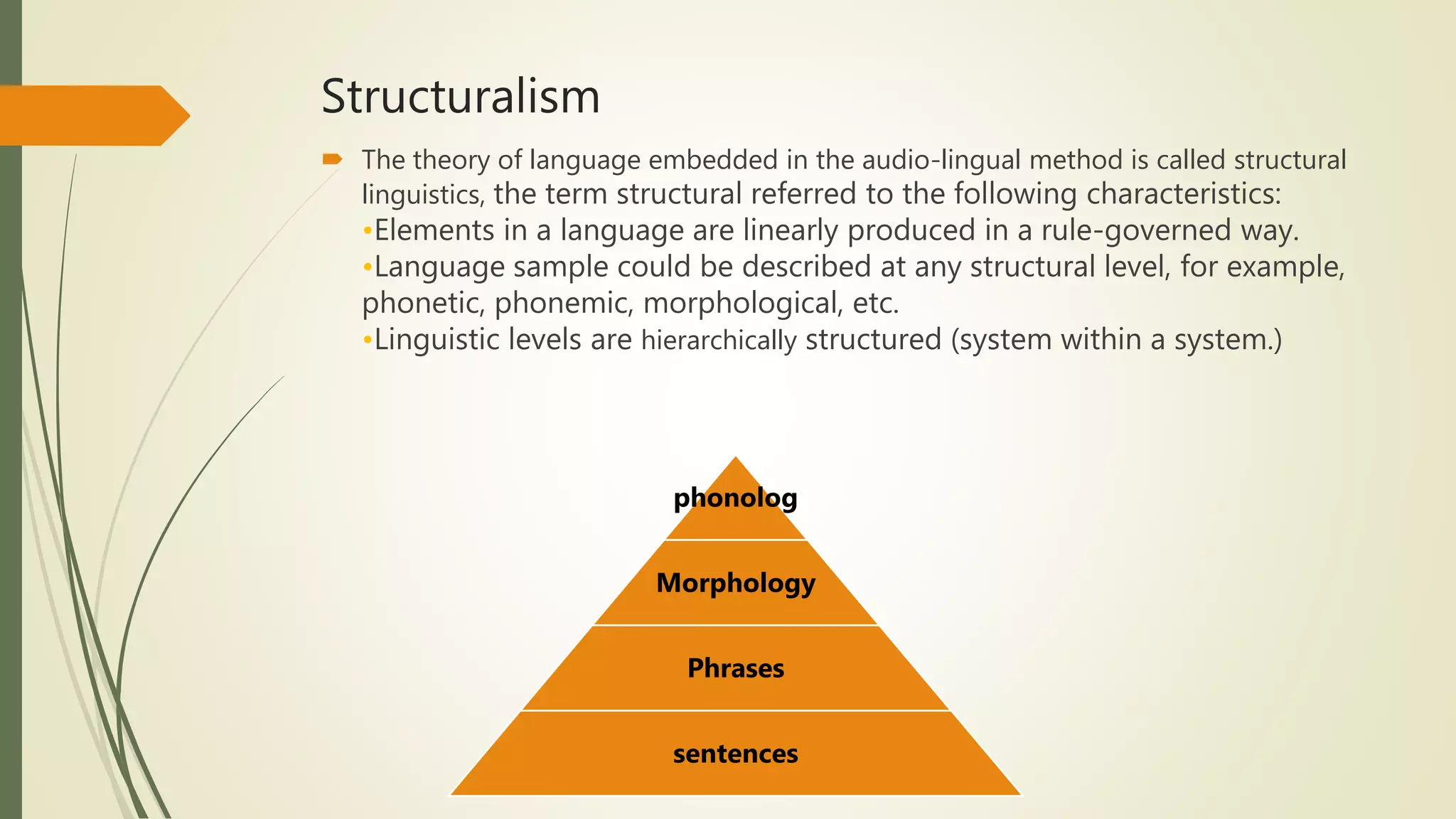 Structuralism
 The theory of language embedded in the audio-lingual method is called structural
linguistics, the term structural referred to the following characteristics:
•Elements in a language are linearly produced in a rule-governed way.
•Language sample could be described at any structural level, for example,
phonetic, phonemic, morphological, etc.
•Linguistic levels are hierarchically structured (system within a system.)
phonolog
Morphology
Phrases
sentences
 
