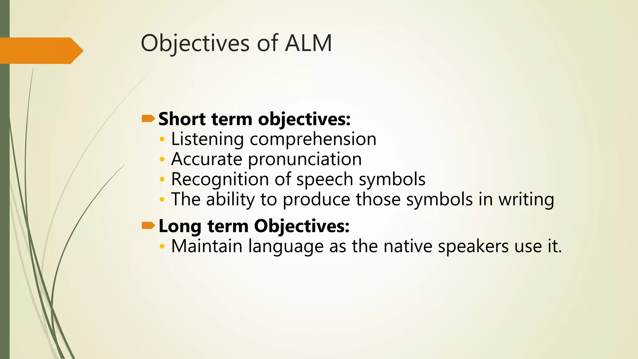 Objectives of ALM
Short term objectives:
• Listening comprehension
• Accurate pronunciation
• Recognition of speech symbols
• The ability to produce those symbols in writing
Long term Objectives:
• Maintain language as the native speakers use it.
 