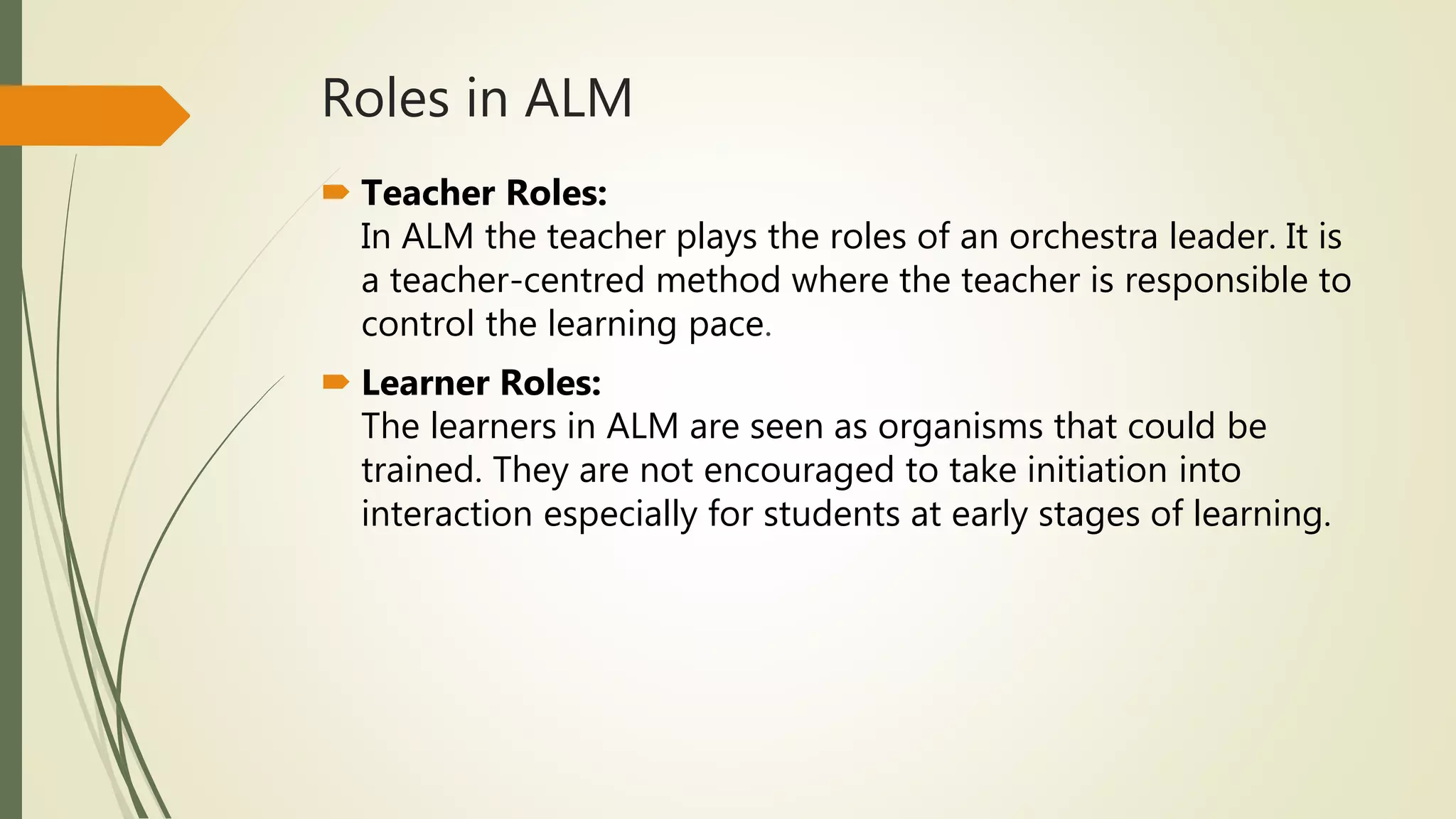 Roles in ALM
 Teacher Roles:
In ALM the teacher plays the roles of an orchestra leader. It is
a teacher-centred method where the teacher is responsible to
control the learning pace.
 Learner Roles:
The learners in ALM are seen as organisms that could be
trained. They are not encouraged to take initiation into
interaction especially for students at early stages of learning.
 