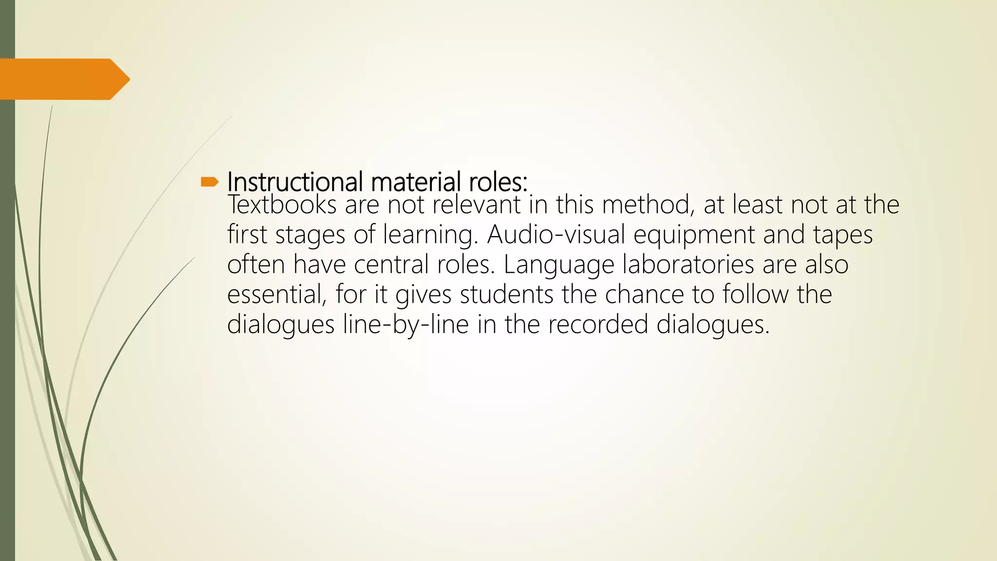  Instructional material roles:
Textbooks are not relevant in this method, at least not at the
first stages of learning. Audio-visual equipment and tapes
often have central roles. Language laboratories are also
essential, for it gives students the chance to follow the
dialogues line-by-line in the recorded dialogues.
 