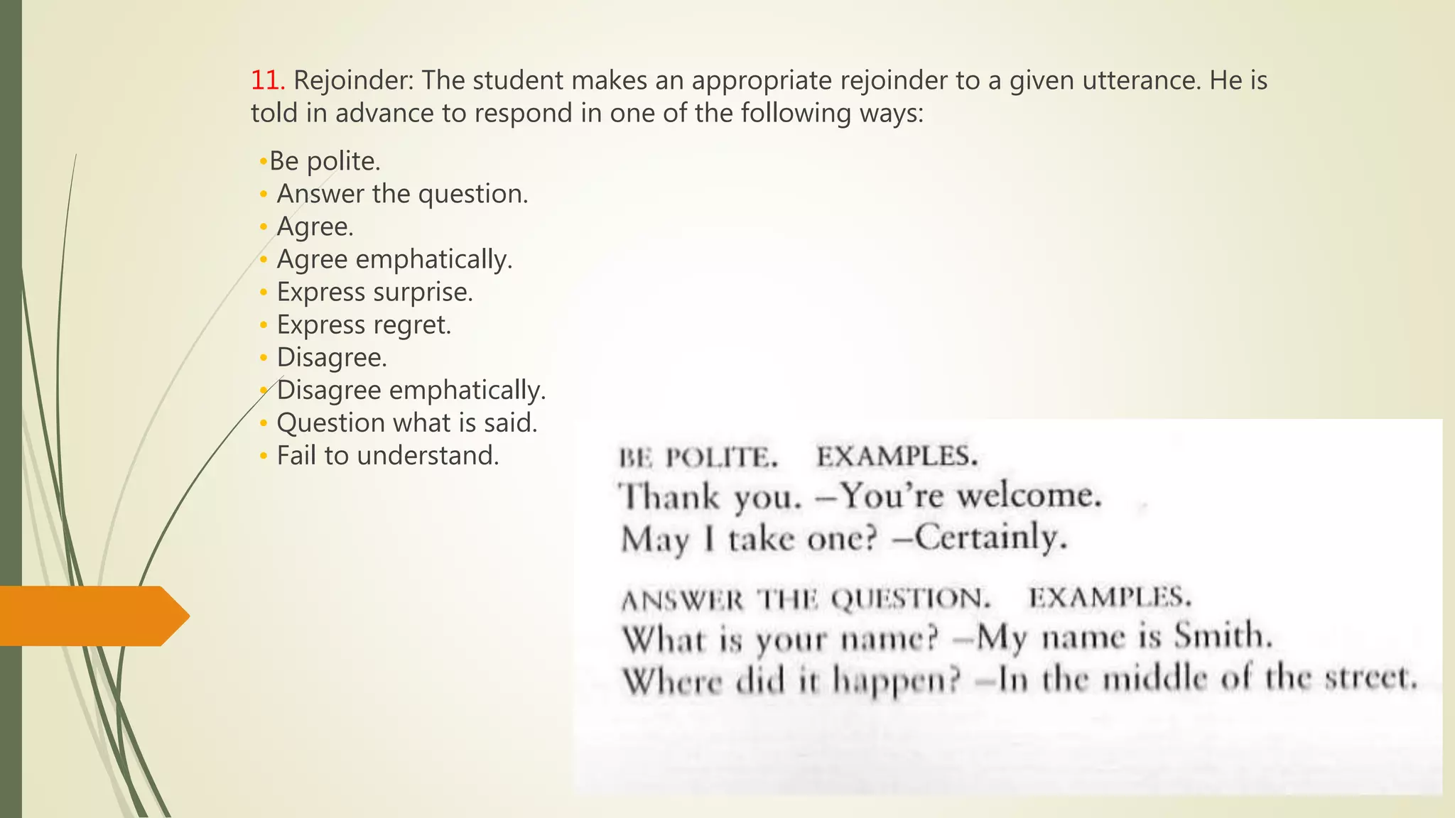 11. Rejoinder: The student makes an appropriate rejoinder to a given utterance. He is
told in advance to respond in one of the following ways:
•Be polite.
• Answer the question.
• Agree.
• Agree emphatically.
• Express surprise.
• Express regret.
• Disagree.
• Disagree emphatically.
• Question what is said.
• Fail to understand.
 