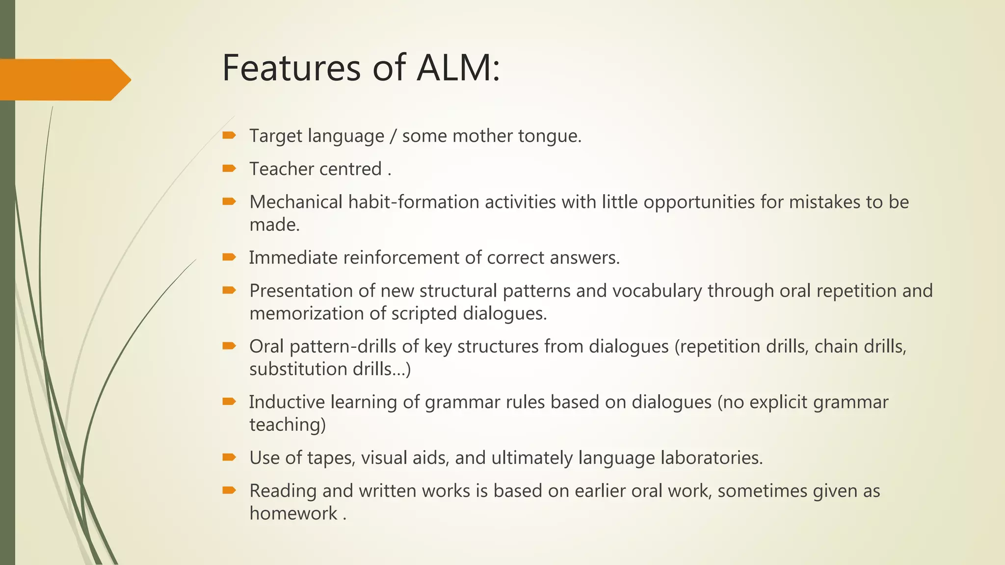 Features of ALM:
 Target language / some mother tongue.
 Teacher centred .
 Mechanical habit-formation activities with little opportunities for mistakes to be
made.
 Immediate reinforcement of correct answers.
 Presentation of new structural patterns and vocabulary through oral repetition and
memorization of scripted dialogues.
 Oral pattern-drills of key structures from dialogues (repetition drills, chain drills,
substitution drills…)
 Inductive learning of grammar rules based on dialogues (no explicit grammar
teaching)
 Use of tapes, visual aids, and ultimately language laboratories.
 Reading and written works is based on earlier oral work, sometimes given as
homework .
 