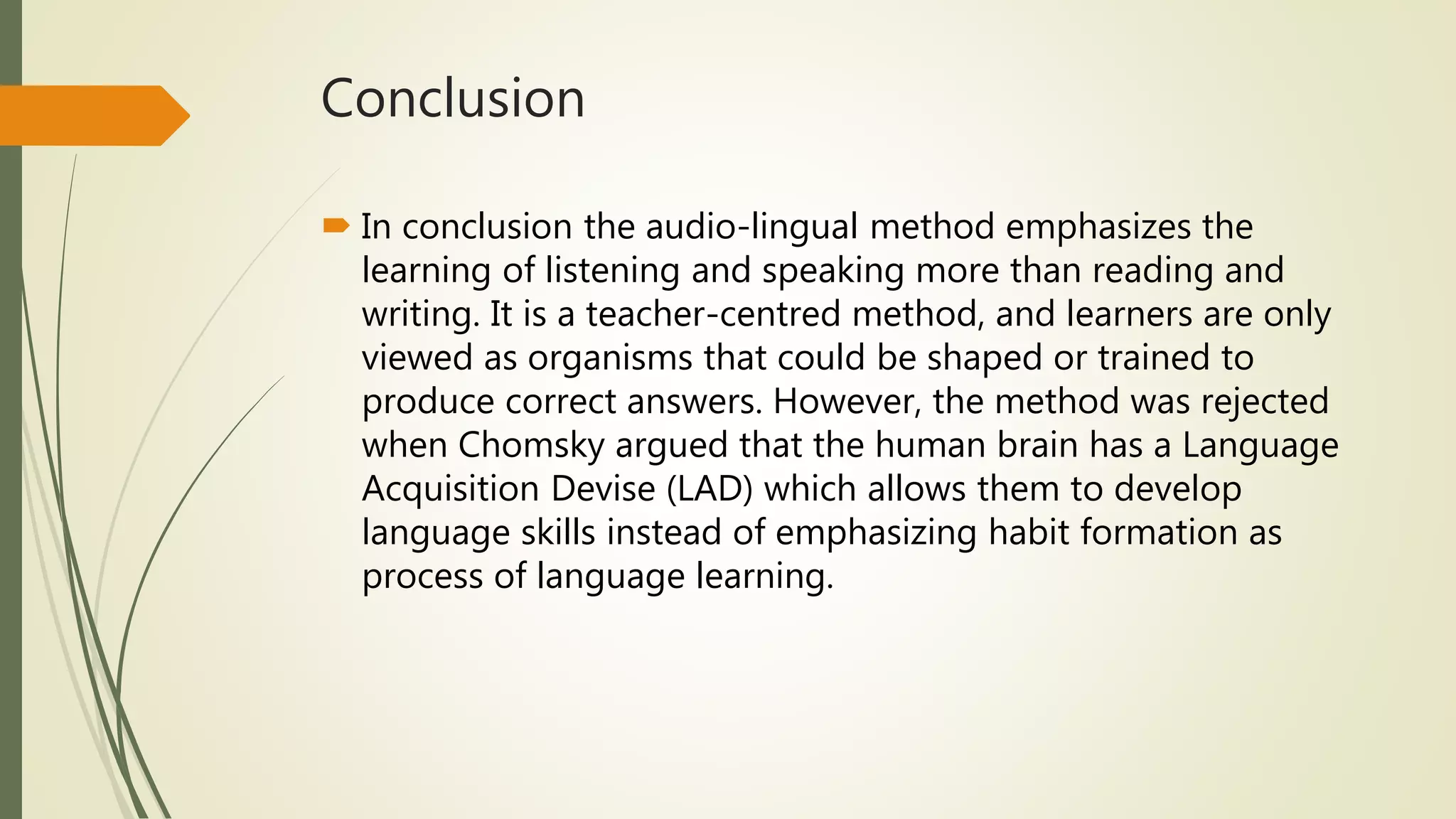 Conclusion
 In conclusion the audio-lingual method emphasizes the
learning of listening and speaking more than reading and
writing. It is a teacher-centred method, and learners are only
viewed as organisms that could be shaped or trained to
produce correct answers. However, the method was rejected
when Chomsky argued that the human brain has a Language
Acquisition Devise (LAD) which allows them to develop
language skills instead of emphasizing habit formation as
process of language learning.
 