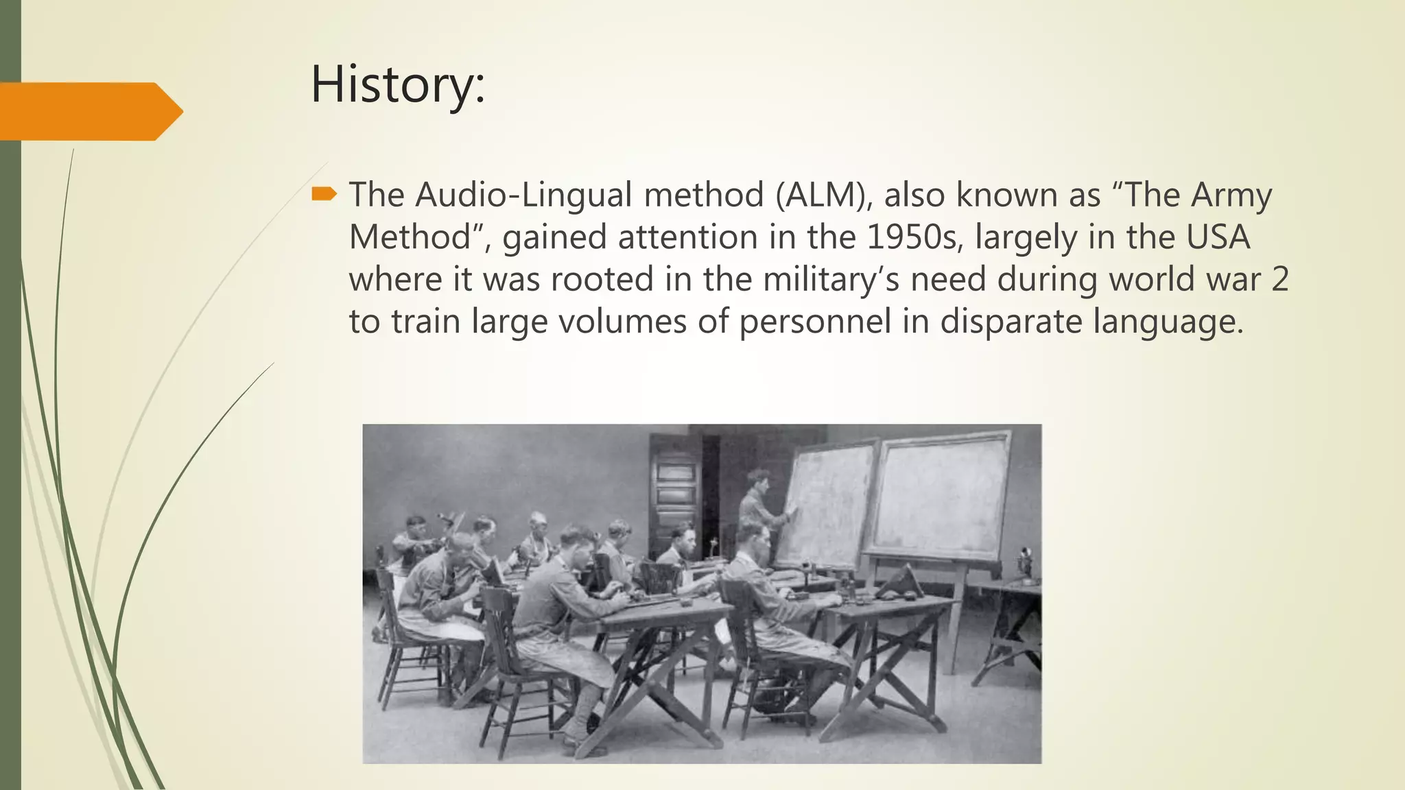 History:
 The Audio-Lingual method (ALM), also known as “The Army
Method”, gained attention in the 1950s, largely in the USA
where it was rooted in the military’s need during world war 2
to train large volumes of personnel in disparate language.
 