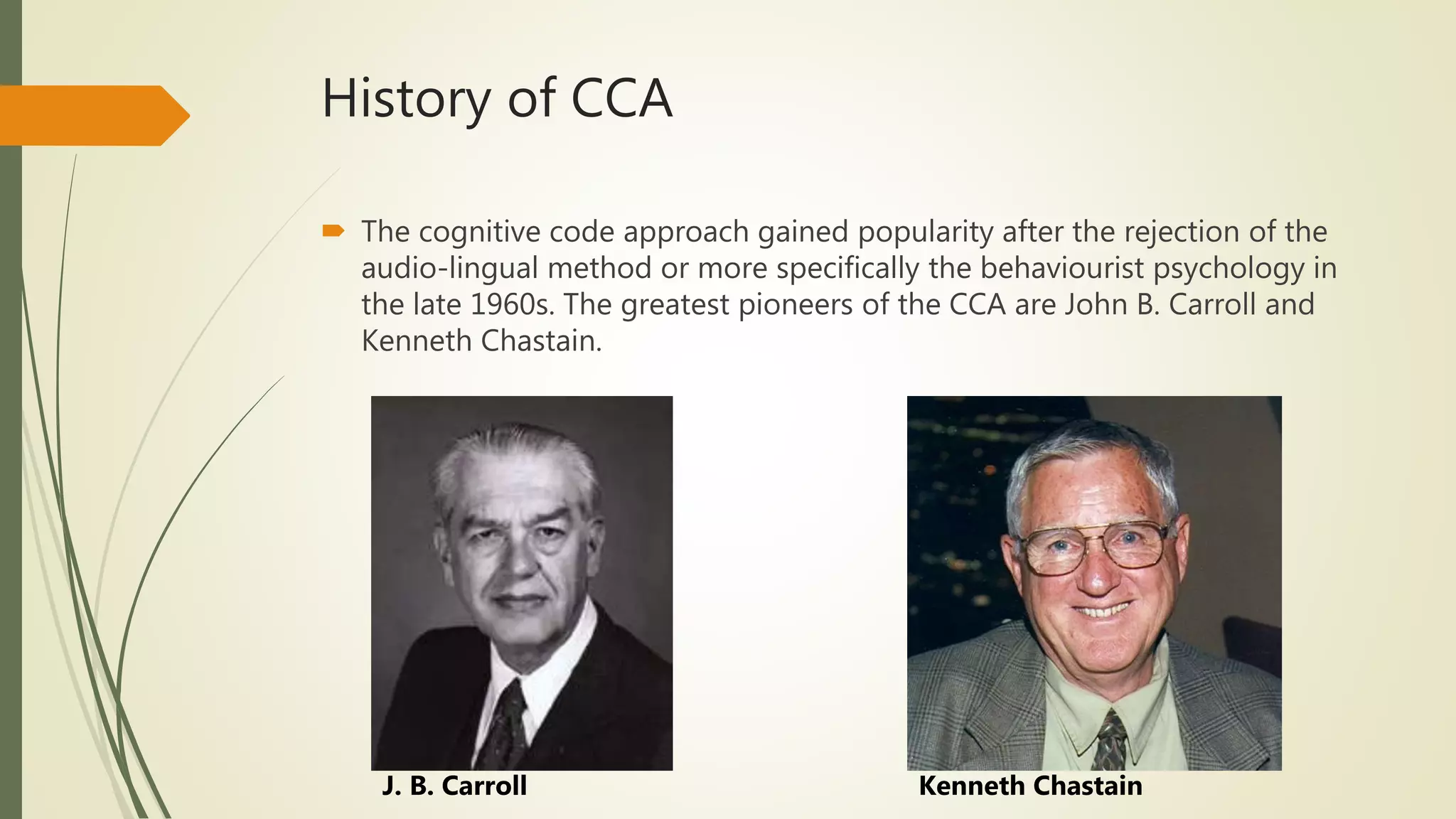 History of CCA
 The cognitive code approach gained popularity after the rejection of the
audio-lingual method or more specifically the behaviourist psychology in
the late 1960s. The greatest pioneers of the CCA are John B. Carroll and
Kenneth Chastain.
J. B. Carroll Kenneth Chastain
 